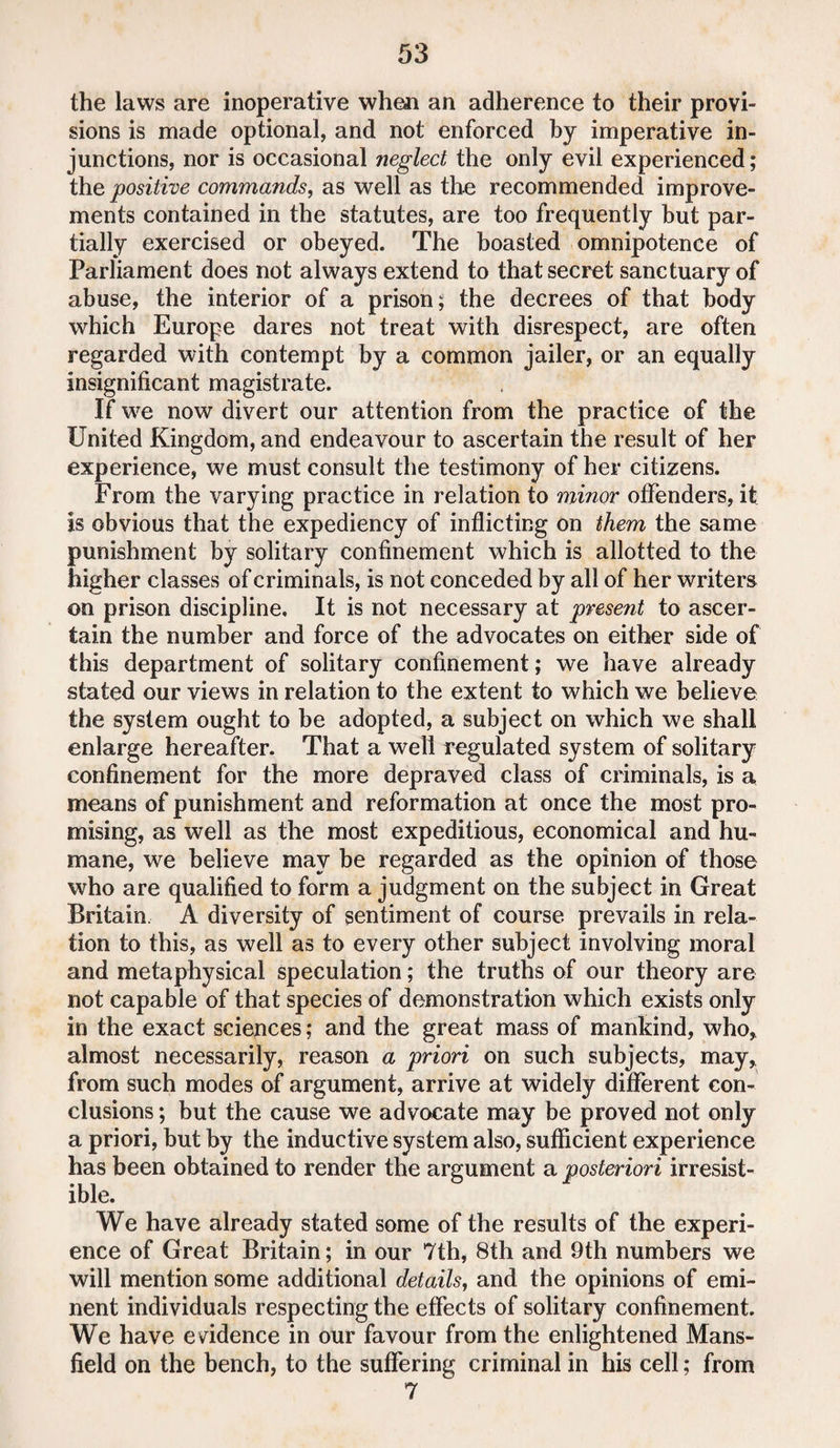 the laws are inoperative when an adherence to their provi¬ sions is made optional, and not enforced by imperative in¬ junctions, nor is occasional neglect the only evil experienced; the positive commands, as well as the recommended improve¬ ments contained in the statutes, are too frequently but par¬ tially exercised or obeyed. The boasted omnipotence of Parliament does not always extend to that secret sanctuary of abuse, the interior of a prison; the decrees of that body which Europe dares not treat with disrespect, are often regarded with contempt by a common jailer, or an equally insignificant magistrate. If we now divert our attention from the practice of the United Kingdom, and endeavour to ascertain the result of her experience, we must consult the testimony of her citizens. From the varying practice in relation to minor offenders, it, is obvious that the expediency of inflicting on them the same punishment by solitary confinement which is allotted to the higher classes of criminals, is not conceded by all of her writers on prison discipline. It is not necessary at present to ascer¬ tain the number and force of the advocates on either side of this department of solitary confinement; we have already stated our views in relation to the extent to which we believe the system ought to be adopted, a subject on which we shall enlarge hereafter. That a well regulated system of solitary confinement for the more depraved class of criminals, is a means of punishment and reformation at once the most pro¬ mising, as well as the most expeditious, economical and hu¬ mane, we believe may be regarded as the opinion of those who are qualified to form a judgment on the subject in Great Britain. A diversity of sentiment of course prevails in rela¬ tion to this, as well as to every other subject involving moral and metaphysical speculation; the truths of our theory are not capable of that species of demonstration which exists only in the exact sciences; and the great mass of mankind, who, almost necessarily, reason a priori on such subjects, may, from such modes of argument, arrive at widely different con¬ clusions; but the cause we advocate may be proved not only a priori, but by the inductive system also, sufficient experience has been obtained to render the argument a posteriori irresist¬ ible. We have already stated some of the results of the experi¬ ence of Great Britain; in our 7th, 8th and 9th numbers we will mention some additional details, and the opinions of emi¬ nent individuals respecting the effects of solitary confinement. We have evidence in our favour from the enlightened Mans¬ field on the bench, to the suffering criminal in his cell; from 7