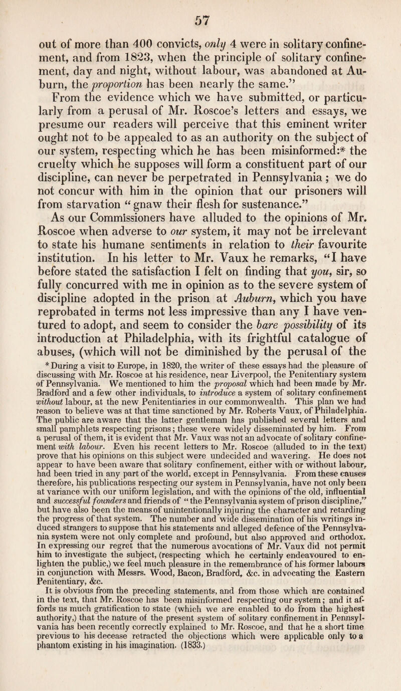 out of more than 400 convicts, only 4 were in solitary confine¬ ment, and from 1823, when the principle of solitary confine¬ ment, day and night, without labour, was abandoned at Au¬ burn, the proportion has been nearly the same.” From the evidence which we have submitted, or particu¬ larly from a perusal of Mr. Roscoe’s letters and essays, we presume our readers will perceive that this eminent writer ought not to be appealed to as an authority on the subject of our system, respecting which he has been misinformed:* the cruelty which he supposes will form a constituent part of our discipline, can never be perpetrated in Pennsylvania ; we do not concur with him in the opinion that our prisoners will from starvation “ gnaw their flesh for sustenance.” As our Commissioners have alluded to the opinions of Mr. Roscoe when adverse to our system, it may not be irrelevant to state his humane sentiments in relation to their favourite institution. In his letter to Mr. Vaux he remarks, “I have before stated the satisfaction I felt on finding that you, sir, so fully concurred with me in opinion as to the severe system of discipline adopted in the prison at Auburn, which you have reprobated in terms not less impressive than any I have ven¬ tured to adopt, and seem to consider the bare possibility of its introduction at Philadelphia, with its frightful catalogue of abuses, (which will not be diminished by the perusal of the * During a visit to Europe, in 1820, the writer of these essays had the pleasure of discussing with Mr. Roscoe at his residence, near Liverpool, the Penitentiary system of Pennsylvania. We mentioned to him the proposal which had been made by Mr. Bradford and a few other individuals, to introduce a system of solitary confinement without labour, at the new Penitentiaries in our commonwealth. This plan we had reason to believe was at that time sanctioned by Mr. Roberts Vaux, of Philadelphia. The public are aware that the latter gentleman has published several letters and small pamphlets respecting prisons; these were widely disseminated by him. From a perusal of them, it is evident that Mr. Vaux was not an advocate of solitary confine¬ ment with labour. Even his recent letters to Mr. Roscoe (alluded to in the text) prove that his opinions on this subject were undecided and wavering. He does not appear to have been aware that solitary confinement, either with or without labour, had been tried in any part of the world, except in Pennsylvania. From these causes therefore, his publications respecting our system in Pennsylvania, have not only been at variance with our uniform legislation, and with the opinions of the old, influential and successful founders and friends of “ the Pennsylvania system of prison discipline/' but have also been the means of unintentionally injuring the character and retarding the progress of that system. The number and wide dissemination of his writings in¬ duced strangers to suppose that his statements and alleged defence of the Pennsylva¬ nia system were not only complete and profound, but also approved and orthodox. In expressing our regret that the numerous avocations of Mr. Vaux did not permit him to investigate the subject, (respecting which he certainly endeavoured to en¬ lighten the public,) we feel much pleasure in the remembrance of his former labours in conjunction with Messrs. Wood, Bacon, Bradford, &c. in advocating the Eastern Penitentiary, &c. It is obvious from the preceding statements, and from those which are contained in the text, that Mr. Roscoe has been misinformed respecting our system; and it af¬ fords us much gratification to state (which we are enabled to do from the highest authority,) that the nature of the present system of solitary confinement in Pennsyl¬ vania has been recently correctly explained to Mr. Roscoe, and that he a short time previous to his decease retracted the objections which were applicable only to a phantom existing in his imagination. (1833.)