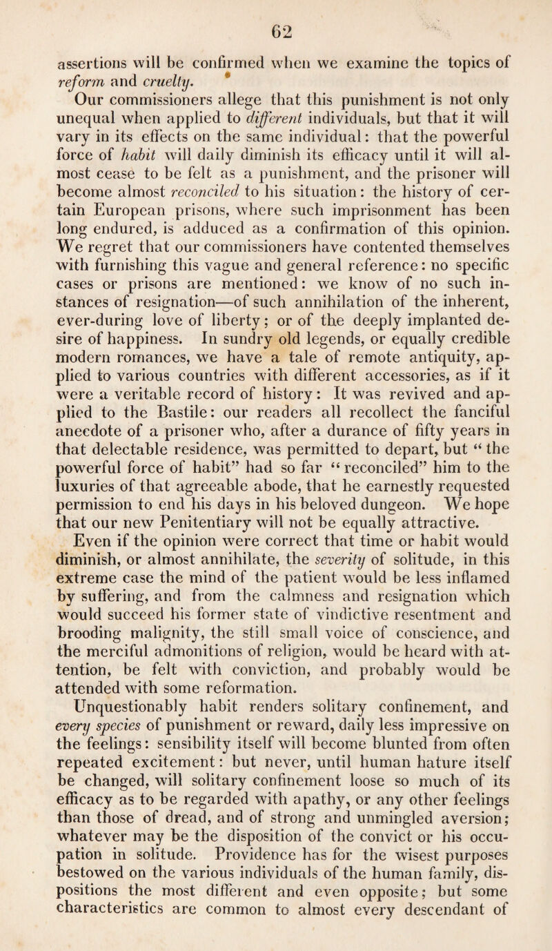 assertions will be confirmed when we examine the topics of reform and cruelty. Our commissioners allege that this punishment is not only unequal when applied to different individuals, but that it will vary in its effects on the same individual: that the powerful force of habit will daily diminish its efficacy until it will al¬ most cease to be felt as a punishment, and the prisoner will become almost reconciled to his situation: the history of cer¬ tain European prisons, where such imprisonment has been long endured, is adduced as a confirmation of this opinion. We regret that our commissioners have contented themselves with furnishing this vague and general reference: no specific cases or prisons are mentioned: we know of no such in¬ stances of resignation—of such annihilation of the inherent, ever-during love of liberty; or of the deeply implanted de¬ sire of happiness. In sundry old legends, or equally credible modem romances, we have a tale of remote antiquity, ap¬ plied to various countries with different accessories, as if it were a veritable record of history : It was revived and ap¬ plied to the Bastile: our readers all recollect the fanciful anecdote of a prisoner who, after a durance of fifty years in that delectable residence, was permitted to depart, but “ the powerful force of habit” had so far “ reconciled” him to the luxuries of that agreeable abode, that he earnestly requested permission to end his days in his beloved dungeon. We hope that our new Penitentiary will not be equally attractive. Even if the opinion were correct that time or habit would diminish, or almost annihilate, the severity of solitude, in this extreme case the mind of the patient would be less inflamed by suffering, and from the calmness and resignation which would succeed his former state of vindictive resentment and brooding malignity, the still small voice of conscience, and the merciful admonitions of religion, would be heard with at¬ tention, be felt with conviction, and probably would be attended with some reformation. Unquestionably habit renders solitary confinement, and every species of punishment or reward, daily less impressive on the feelings: sensibility itself will become blunted from often repeated excitement: but never, until human hature itself be changed, will solitary confinement loose so much of its efficacy as to be regarded with apathy, or any other feelings than those of dread, and of strong and unmingled aversion; whatever may be the disposition of the convict or his occu¬ pation in solitude. Providence has for the wisest purposes bestowed on the various individuals of the human family, dis¬ positions the most different and even opposite; but some characteristics are common to almost every descendant of