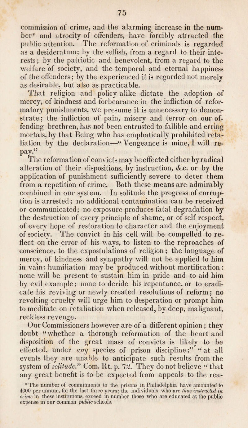 commission of crime, and the alarming increase in the num¬ ber* and atrocity of offenders, have forcibly attracted the public attention. The reformation of criminals is regarded as a desideratum; by the selfish, from a regard to their inte¬ rests ; by the patriotic and benevolent, from a regard to the welfare of society, and the temporal and eternaf happiness of the offenders; by the experienced it is regarded not merely as desirable, but also as practicable. That religion and policy alike dictate the adoption of mercy, of kindness and forbearance in the infliction of refor¬ matory punishments, we presume it is unnecessary to demon¬ strate ; the infliction of pain, misery and terror on our of¬ fending brethren, has not been entrusted to fallible and erring mortals, by that Being who has emphatically prohibited reta¬ liation by the declaration—“ Vengeance is mine, I will re- pay.” The reformation of convicts may be effected either by radical alteration of their dispositions, by instruction, &c. or by the application of punishment sufficiently severe to deter them from a repetition of crime. Both these means are admirably combined in our system. In solitude the progress of corrup¬ tion is arrested; no additional contamination can be received or communicated; no exposure produces fatal degradation by the destruction of every principle of shame, or of self respect, of every hope of restoration to character and the enjoyment of society. The convict in his cell will be compelled to re¬ flect on the error of his ways, to listen to the reproaches of conscience, to the expostulations of religion; the language of mercy, of kindness and sympathy will not be applied to him in vain: humiliation may be produced without mortification: none will be present to sustain him in pride and to aid him by evil example; none to deride his repentance, or to eradi¬ cate his reviving or newly created resolutions of reform; no revolting cruelty will urge him to desperation or prompt him to meditate on retaliation when released, by deep, malignant, reckless revenge. Our Commissioners however are of a different opinion ; they doubt “whether a thorough reformation of the heart and disposition of the great mass of convicts is likely to be effected, under any species of prison discipline;” “at all events they are unable to anticipate such results from the system of solitude.” Com. Rt. p. 72. They do not believe “ that any great benefit is to be expected from appeals to the rea- *The number of commitments to the prisons in Philadelphia have amounted to 4000 per annum, for the last three years; the individuals who are thus instructed in crime in these institutions, exceed in number those who are educated at the public expense in our common public schools.