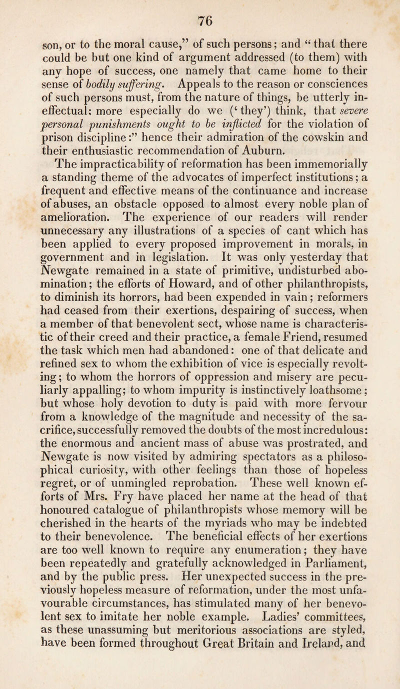 son, or to the moral cause,” of such persons; and “ that there could be but one kind of argument addressed (to them) with any hope of success, one namely that came home to their sense of bodily suffering. Appeals to the reason or consciences of such persons must, from the nature of things, be utterly in¬ effectual; more especially do we (c they’) think, that severe personal punishments ought to be inflicted for the violation of prison disciplinehence their admiration of the cowskin and their enthusiastic recommendation of Auburn. The impracticability of reformation has been immemorially a standing theme of the advocates of imperfect institutions; a frequent and effective means of the continuance and increase of abuses, an obstacle opposed to almost every noble plan of amelioration. The experience of our readers will render unnecessary any illustrations of a species of cant which has been applied to every proposed improvement in morals, in government and in legislation. It was only yesterday that Newgate remained in a state of primitive, undisturbed abo¬ mination ; the efforts of Howard, and of other philanthropists, to diminish its horrors, had been expended in vain; reformers had ceased from their exertions, despairing of success, when a member of that benevolent sect, whose name is characteris¬ tic of their creed and their practice, a female Friend, resumed the task which men had abandoned: one of that delicate and refined sex to whom the exhibition of vice is especially revolt¬ ing ; to whom the horrors of oppression and misery are pecu¬ liarly appalling; to whom impurity is instinctively loathsome; but whose holy devotion to duty is paid with more fervour from a knowledge of the magnitude and necessity of the sa¬ crifice, successfully removed the doubts of the most incredulous: the enormous and ancient mass of abuse was prostrated, and Newgate is now visited by admiring spectators as a philoso¬ phical curiosity, with other feelings than those of hopeless regret, or of unmingled reprobation. These well known ef¬ forts of Mrs. Fry have placed her name at the head of that honoured catalogue of philanthropists whose memory will be cherished in the hearts of the myriads who may be indebted to their benevolence. The beneficial effects of her exertions are too well known to require any enumeration; they have been repeatedly and gratefully acknowledged in Parliament, and by the public press. Her unexpected success in the pre¬ viously hopeless measure of reformation, under the most unfa¬ vourable circumstances, has stimulated many of her benevo¬ lent sex to imitate her noble example. Ladies’ committees, as these unassuming but meritorious associations are styled, have been formed throughout Great Britain and Ireland, and