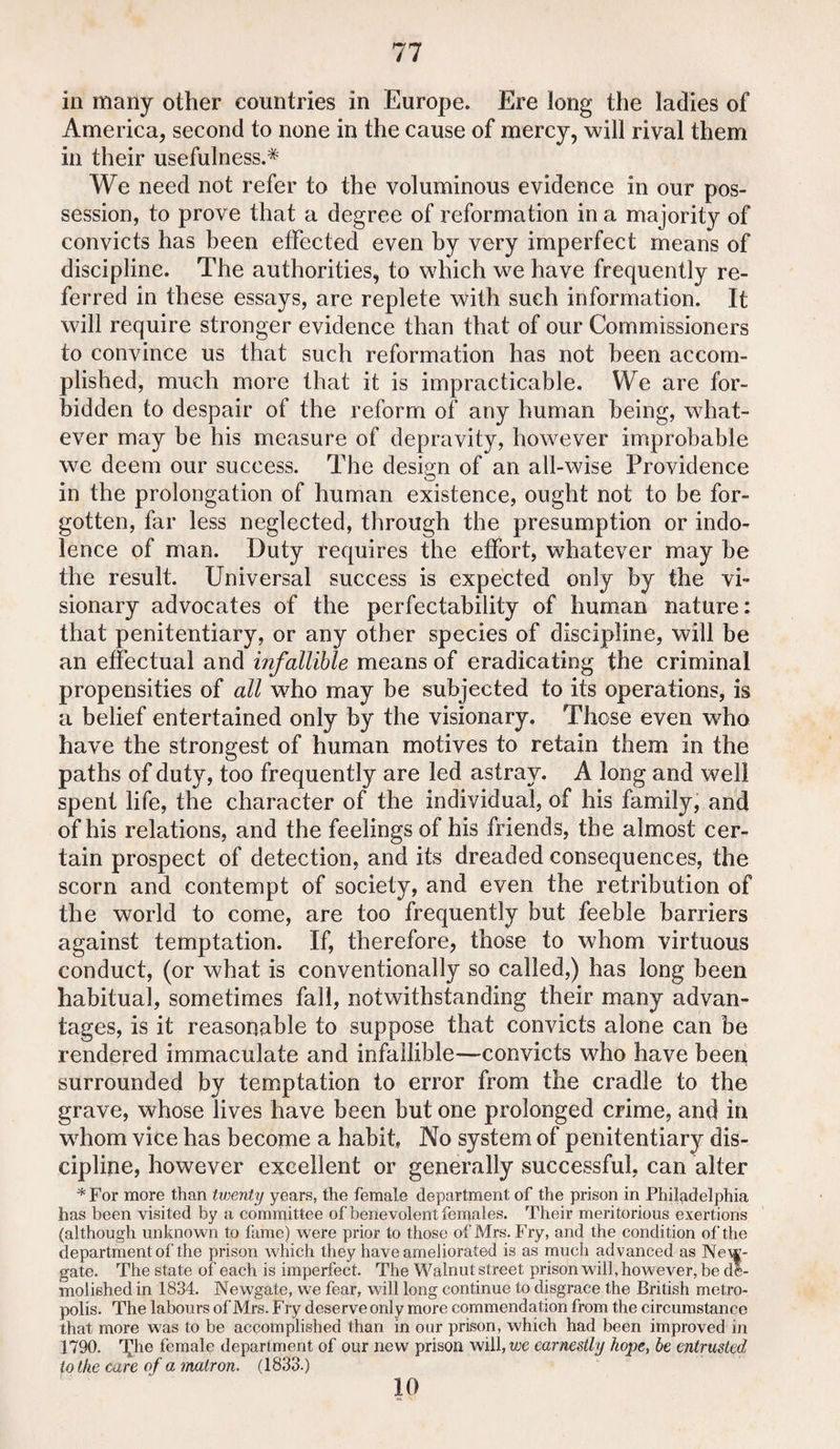 in many other countries in Europe. Ere long the ladies of America, second to none in the cause of mercy, will rival them in their usefulness.* We need not refer to the voluminous evidence in our pos¬ session, to prove that a degree of reformation in a majority of convicts has been effected even by very imperfect means of discipline. The authorities, to which we have frequently re¬ ferred in these essays, are replete with such information. It will require stronger evidence than that of our Commissioners to convince us that such reformation has not been accom¬ plished, much more that it is impracticable. We are for¬ bidden to despair of the reform of any human being, what¬ ever may be his measure of depravity, however improbable we deem our success. The design of an all-wise Providence in the prolongation of human existence, ought not to be for¬ gotten, far less neglected, through the presumption or indo¬ lence of man. Duty requires the effort, whatever may be the result. Universal success is expected only by the vi¬ sionary advocates of the perfectability of human nature: that penitentiary, or any other species of discipline, will be an effectual and infallible means of eradicating the criminal propensities of all who may be subjected to its operations, is a belief entertained only by the visionary. Those even who have the strongest of human motives to retain them in the paths of duty, too frequently are led astray. A long and well spent life, the character of the individual, of his family, and of his relations, and the feelings of his friends, the almost cer¬ tain prospect of detection, and its dreaded consequences, the scorn and contempt of society, and even the retribution of the world to come, are too frequently but feeble barriers against temptation. If, therefore, those to whom virtuous conduct, (or what is conventionally so called,) has long been habitual, sometimes fall, notwithstanding their many advan¬ tages, is it reasonable to suppose that convicts alone can be rendered immaculate and infallible—convicts who have been surrounded by temptation to error from the cradle to the grave, whose lives have been but one prolonged crime, and in whom vice has become a habit. No system of penitentiary dis¬ cipline, however excellent or generally successful, can alter *For more than twenty years, the female department of the prison in Philadelphia has been visited by a committee of benevolent females. Their meritorious exertions (although unknown to lame) were prior to those of Mrs. Fry, and the condition of the department of the prison which they have ameliorated is as much advanced as New¬ gate. The state of each is imperfect. The Walnut street prison will, however, be de¬ molished in 1834. Newgate, we fear, will long continue to disgrace the British metro¬ polis. The labours of Mrs. Fry deserve only more commendation from the circumstance that more was to be accomplished than in our prison, which had been improved in 1790. T^he female department of our new prison will, wc earnestly hope, be entrusted to the care of a'matron. (1833.) 10