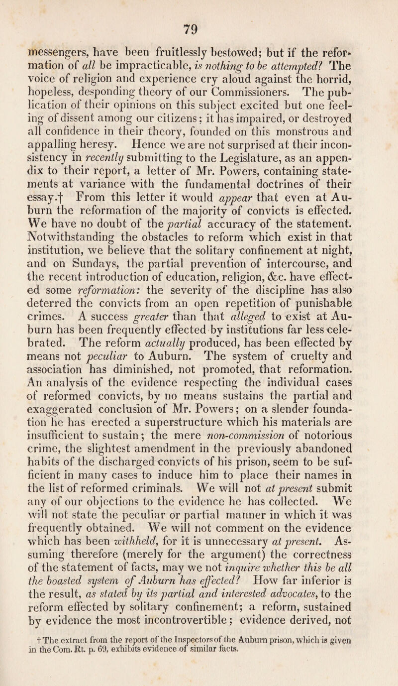 messengers, have been fruitlessly bestowed; but if the refor* mation of all be impracticable, is nothing to be attempted? The voice of religion and experience cry aloud against the horrid, hopeless, desponding theory of our Commissioners. The pub¬ lication of their opinions on this subject excited but one feel¬ ing of dissent among our citizens; it has impaired, or destroyed all confidence in their theory, founded on this monstrous and appalling heresy. Hence we are not surprised at their incon¬ sistency in recently submitting to the Legislature, as an appen¬ dix to their report, a letter of Mr. Powers, containing state¬ ments at variance with the fundamental doctrines of their essay.f From this letter it would appear that even at Au¬ burn the reformation of the majority of convicts is effected. We have no doubt of the partial accuracy of the statement. Notwithstanding the obstacles to reform which exist in that institution, we believe that the solitary confinement at night, and on Sundays, the partial prevention of intercourse, and the recent introduction of education, religion, &c. have effect¬ ed some reformation: the severity of the discipline has also deterred the convicts from an open repetition of punishable crimes. A success greater than that alleged to exist at Au¬ burn has been frequently effected by institutions far less cele¬ brated. The reform actually produced, has been effected by means not peculiar to Auburn. The system of cruelty and association has diminished, not promoted, that reformation. An analysis of the evidence respecting the individual cases of reformed convicts, by no means sustains the partial and exaggerated conclusion of Mr. Powers; on a slender founda¬ tion he has erected a superstructure which his materials are insufficient to sustain; the mere non-commission of notorious crime, the slightest amendment in the previously abandoned habits of the discharged convicts of his prison, seem to be suf¬ ficient in many cases to induce him to place their names in the list of reformed criminals. We will not at present submit any of our objections to the evidence he has collected. We will not state the peculiar or partial manner in which it was frequently obtained. We will not comment on the evidence which has been withheld, for it is unnecessary at present. As¬ suming therefore (merely for the argument) the correctness of the statement of facts, may we not inquire whether this be all the boasted system of Auburn has effected? How far inferior is the result, as stated by its partial and interested advocates, to the reform effected by solitary confinement; a reform, sustained by evidence the most incontrovertible; evidence derived, not tThe extract from the report of the Inspectors of the Auburn prison, which is given in the Com. Rt. p. 69, exhibits evidence of similar facts.