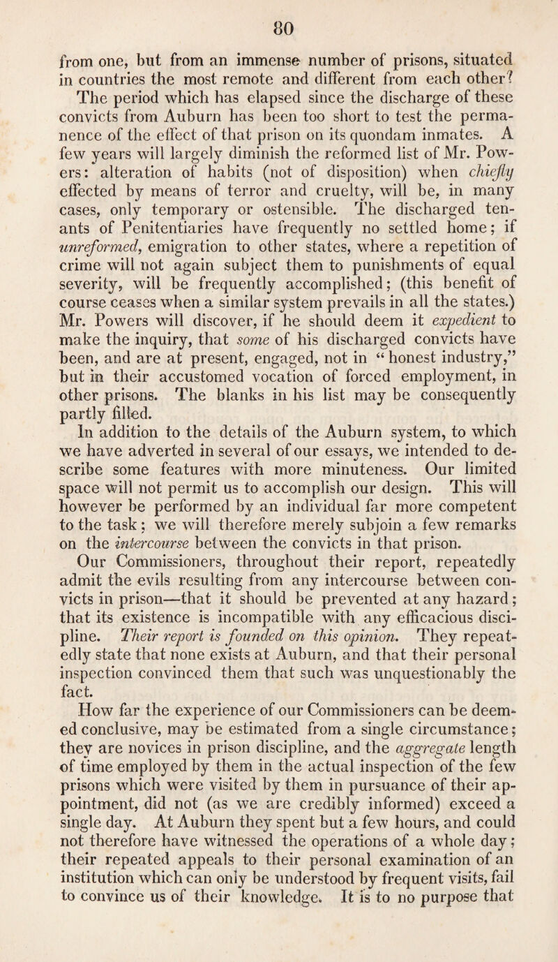 from one, but from an immense number of prisons, situated in countries the most remote and different from each other? The period which has elapsed since the discharge of these convicts from Auburn has been too short to test the perma¬ nence of the effect of that prison on its quondam inmates. A few years will largely diminish the reformed list of Mr. Pow¬ ers: alteration of habits (not of disposition) when chiefly effected by means of terror and cruelty, will be, in many cases, only temporary or ostensible. The discharged ten¬ ants of Penitentiaries have frequently no settled home; if unreformed, emigration to other states, where a repetition of crime will not again subject them to punishments of equal severity, will be frequently accomplished; (this benefit of course ceases when a similar system prevails in all the states.) Mr. Powers will discover, if he should deem it expedient to make the inquiry, that some of his discharged convicts have been, and are at present, engaged, not in “ honest industry,” but in their accustomed vocation of forced employment, in other prisons* The blanks in his list may be consequently partly filled. In addition to the details of the Auburn system, to which we have adverted in several of our essavs, we intended to de- scribe some features with more minuteness. Our limited space will not permit us to accomplish our design. This will however be performed by an individual far more competent to the task ; we will therefore merely subjoin a few remarks on the intercourse between the convicts in that prison. Our Commissioners, throughout their report, repeatedly admit the evils resulting from any intercourse between con¬ victs in prison—that it should be prevented at any hazard; that its existence is incompatible with any efficacious disci¬ pline. Their report is founded on this opinion. They repeat¬ edly state that none exists at Auburn, and that their personal inspection convinced them that such was unquestionably the fact. How far the experience of our Commissioners can be deem¬ ed conclusive, may be estimated from a single circumstance; they are novices in prison discipline, and the aggregate length of time employed by them in the actual inspection of the few prisons which were visited by them in pursuance of their ap¬ pointment, did not (as we are credibly informed) exceed a single day. At Auburn they spent but a few hours, and could not therefore have witnessed the operations of a whole day; their repeated appeals to their personal examination of an institution which can only be understood by frequent visits, fail to convince us of their knowledge* It is to no purpose that