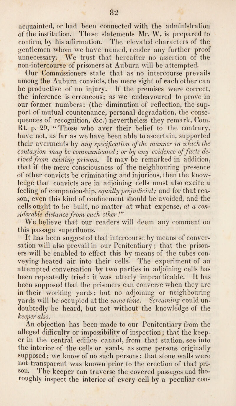 acquainted, or had been connected with the administration of the institution. These statements Mr. W. is prepared to confirm, by his affirmation. The elevated characters of the gentlemen whom we have named, render any further proof unnecessary. We trust that hereafter no assertion of the non-intercourse of prisoners at Auburn will be attempted. Our Commissioners state that as no intercourse prevails among the Auburn convicts, the mere sight of each other can be productive of no injury. If the premises were correct, the inference is erroneous; as we endeavoured to prove in our former numbers: (the diminution of reflection, the sup¬ port of mutual countenance, personal degradation, the conse¬ quences of recognition, &c.) nevertheless they remark, Com. Rt. p. 29, “ Those who aver their belief to the contrary, have not, as far as we have been able to ascertain, supported their averments by any specification of the manner in which the contagion may be communicated; or by any evidence of facts de¬ rived from existing prisons. It may be remarked in addition, that if the mere consciousness of the neighbouring presence of other convicts be criminating and injurious, then the know¬ ledge that convicts are in adjoining cells must also excite a feeling of companionship, equally prejudicial; and for that rea¬ son, even this kind of confinement should be avoided, and the cells ought to be built, no matter at what expense, at a con¬ siderable distance from each other /” We believe that our readers will deem any comment on this passage superfluous. It has been suggested that intercourse by means of conver¬ sation will also prevail in our Penitentiary ; that the prison¬ ers will be enabled to effect this by means of the tubes con¬ veying heated air into their cells. The experiment of an attempted conversation by two parties in adjoining cells has been repeatedly tried: it was utterly impracticable. It has been supposed that the prisoners can converse when they are in their working yards; but no adjoining or neighbouring yards will be occupied at the same time. Screaming could un¬ doubtedly be heard, but not without the knowledge of the keeper also. An objection has been made to our Penitentiary from the alleged difficulty or impossibility of inspection ; that the keep¬ er in the central edifice cannot, from that station, see into the interior of the cells or yards, as some persons originally supposed; we know of no such persons; that stone walls were not transparent was known prior to the erection of that pri¬ son. The keeper can traverse the covered passages and tho¬ roughly inspect the interior of every cell by a peculiar con-