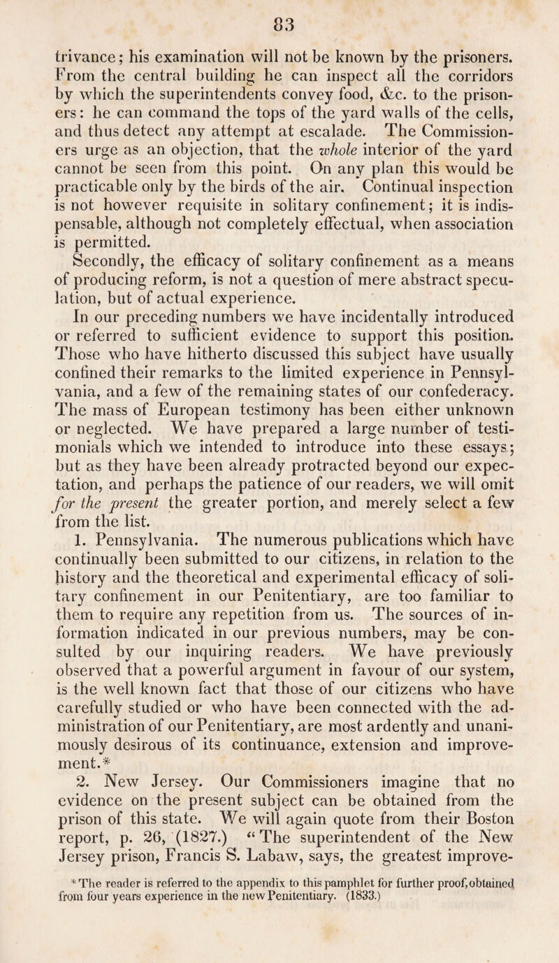 trivance; his examination will not be known by the prisoners. From the central building he can inspect ail the corridors by which the superintendents convey food, &c. to the prison¬ ers : he can command the tops of the yard walls of the cells, and thus detect any attempt at escalade. The Commission¬ ers urge as an objection, that the whole interior of the yard cannot be seen from this point. On any plan this would be practicable only by the birds of the air. Continual inspection is not however requisite in solitary confinement; it is indis¬ pensable, although not completely effectual, when association is permitted. Secondly, the efficacy of solitary confinement as a means of producing reform, is not a question of mere abstract specu¬ lation, but of actual experience. In our preceding numbers we have incidentally introduced or referred to sufficient evidence to support this position. Those who have hitherto discussed this subject have usually confined their remarks to the limited experience in Pennsyl¬ vania, and a few of the remaining states of our confederacy. The mass of European testimony has been either unknown or neglected. We have prepared a large number of testi¬ monials which we intended to introduce into these essays; but as they have been already protracted beyond our expec¬ tation, and perhaps the patience of our readers, we will omit for the present the greater portion, and merely select a few from the list. 1. Pennsylvania. The numerous publications which have continually been submitted to our citizens, in relation to the history and the theoretical and experimental efficacy of soli¬ tary confinement in our Penitentiary, are too familiar to them to require any repetition from us. The sources of in¬ formation indicated in our previous numbers, may be con¬ sulted by our inquiring readers. We have previously observed that a powerful argument in favour of our system, is the well known fact that those of our citizens who have carefully studied or who have been connected with the ad¬ ministration of our Penitentiary, are most ardently and unani¬ mously desirous of its continuance, extension and improve¬ ment.* 2. New Jersey. Our Commissioners imagine that no evidence on the present subject can be obtained from the prison of this state. We will again quote from their Boston report, p. 26, (1827.) “The superintendent of the New Jersey prison, Francis S. Labaw, says, the greatest improve- *The reader is referred to the appendix to this pamphlet for further proof, obtained from four years experience in the new Penitentiary. (1833.)