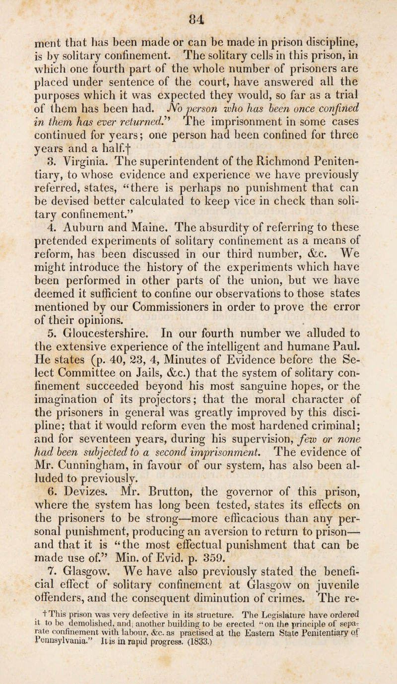 ment that has been made or can be made in prison discipline, is by solitary confinement. The solitary cells in this prison, in which one fourth part of the whole number of prisoners are placed under sentence of the court, have answered all the purposes which it was expected they would, so far as a trial of them has been had. JYo person who has been once confined in them has ever returned.” The imprisonment in some cases continued for years; one person had been confined for three years and a half.f 3. Virginia. The superintendent of the Richmond Peniten¬ tiary, to whose evidence and experience we have previously referred, states, “there is perhaps no punishment that can be devised better calculated to keep vice in check than soli¬ tary confinement.” 4. Auburn and Maine, The absurdity of referring to these pretended experiments of solitary confinement as a means of reform, has been discussed in our third number, &c. We might introduce the history of the experiments which have been performed in other parts of the union, but we have deemed it sufficient to confine our observations to those states mentioned by our Commissioners in order to prove the error of their opinions. 5. Gloucestershire. In our fourth number we alluded to the extensive experience of the intelligent and humane Paul. He states (p. 40, 23, 4, Minutes of Evidence before the Se¬ lect Committee on Jails, &c.) that the system of solitary con¬ finement succeeded beyond his most sanguine hopes, or the imagination of its projectors; that the moral character of the prisoners in general was greatly improved by this disci¬ pline; that it would reform even the most hardened criminal; and for seventeen years, during his supervision, few or none had been subjected to a second imprisonment. The evidence of Mr. Cunningham, in favour of our system, has also been al¬ luded to previously. 6. Devizes. Mr. Rrutton, the governor of this prison, where the system has long been tested, states its effects on the prisoners to be strong—more efficacious than any per¬ sonal punishment, producing an aversion to return to prison— and that it is “the most effectual punishment that can be made use of.” Min. of Evid, p. 359. 7. Glasgow. We have also previously stated the benefi¬ cial effect of solitary confinement at Glasgow on juvenile offenders, and the consequent diminution of crimes. The re- t This prison was very defective in its structure. The Legislature have ordered it to be demolished, and. another building to be erected “on the principle of sepa? rate confinement with labour, &c. as practised at the Eastern State Penitentiary ctf Pennsylvania.” It is in rapid progress. (1833.)
