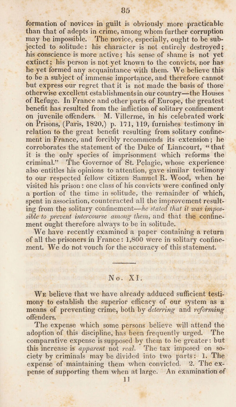 formation of novices in guilt is obviously more practicable than that of adepts in crime, among whom further corruption may he impossible. The novice, especially, ought to be sub¬ jected to solitude: his character is not entirely destroyed; his conscience is more active; his sense of shame is not yet extinct; his person is not yet known to the convicts, nor has he yet formed any acquaintance with them. We believe this to be a subject of immense importance, and therefore cannot but express our regret that it is not made the basis of those otherwise excellent establishments in our country—the Houses of Refuge. In France and other parts of Europe, the greatest benefit has resulted from the infliction of solitary confinement on juvenile offenders. M. Villerme, in his celebrated work on Prisons, (Paris, 1820,) p. 171, 119, furnishes testimony in relation to the great benefit resulting from solitary confine¬ ment in France, and forcibly recommends its extension; he corroborates the statement of the Duke of Liancourt, “ that it is the only species of imprisonment which reforms the criminal.” The Governor of St. Pelagie, whose experience also entitles his opinions to attention, gave similar testimony to our respected fellow citizen Samuel R. Wood, when he visited his prison : one class of his convicts were confined only a portion of the time in solitude, the remainder of which, spent in association, counteracted all the improvement result¬ ing from the solitary confinement—he stated that it was impos¬ sible to prevent intercourse among them, and that the confine¬ ment ought therefore always to be in solitude. We have recently examined a paper containing a return of all the prisoners in France: 1,800 were in solitary confine¬ ment, We do not vouch for the accuracy of this statement. No. XI. We believe that we have already adduced sufficient testi¬ mony to establish the superior efficacy of our system as a means of preventing crime, both by deterring and reforming offenders. The expense which some persons believe will attend the adoption of this discipline, has been frequently urged. The comparative expense is supposed by them to be greater: but this increase is apparent not real The tax imposed on so¬ ciety by criminals may be divided into two parts: 1. The expense of maintaining them when convicted. 2. The ex¬ pense of supporting them when at large. An examination of II