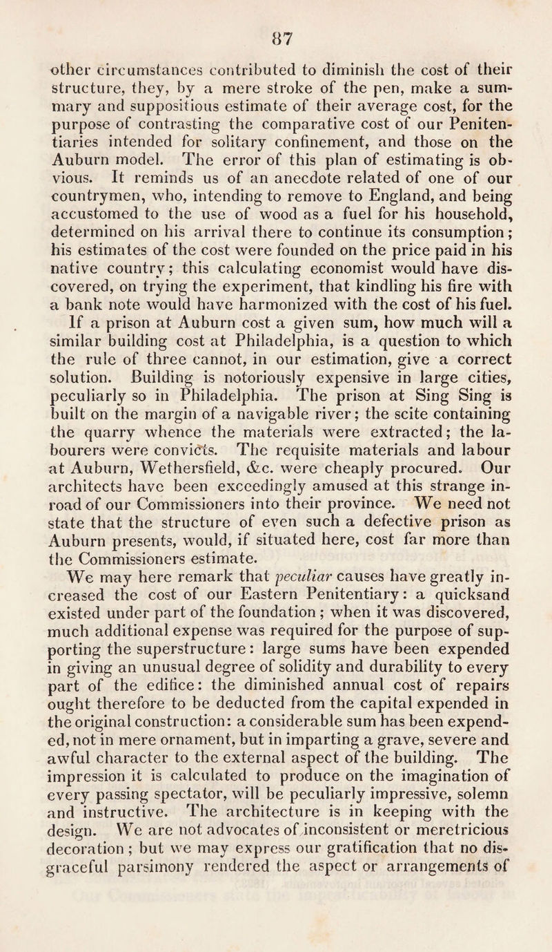 other circumstances contributed to diminish the cost of their structure, they, by a mere stroke of the pen, make a sum¬ mary and suppositious estimate of their average cost, for the purpose of contrasting the comparative cost of our Peniten¬ tiaries intended for solitary confinement, and those on the Auburn model. The error of this plan of estimating is ob¬ vious. It reminds us of an anecdote related of one of our countrymen, who, intending to remove to England, and being accustomed to the use of wood as a fuel for his household, determined on his arrival there to continue its consumption; his estimates of the cost were founded on the price paid in his native country; this calculating economist would have dis¬ covered, on trying the experiment, that kindling his fire with a bank note would have harmonized with the cost of his fuel. If a prison at Auburn cost a given sum, how much will a similar building cost at Philadelphia, is a question to which the rule of three cannot, in our estimation, give a correct solution. Building is notoriously expensive in large cities, peculiarly so in Philadelphia. The prison at Sing Sing is built on the margin of a navigable river; the scite containing the quarry whence the materials were extracted; the la¬ bourers were convicts. The requisite materials and labour at Auburn, Wethersfield, &c. were cheaply procured. Our architects have been exceedingly amused at this strange in¬ road of our Commissioners into their province. We need not state that the structure of even such a defective prison as Auburn presents, would, if situated here, cost far more than the Commissioners estimate. We may here remark that peculiar causes have greatly in¬ creased the cost of our Eastern Penitentiary: a quicksand existed under part of the foundation ; when it was discovered, much additional expense was required for the purpose of sup¬ porting the superstructure: large sums have been expended in giving an unusual degree of solidity and durability to every part of the edifice: the diminished annual cost of repairs ought therefore to be deducted from the capital expended in the original construction: a considerable sum has been expend¬ ed, not in mere ornament, but in imparting a grave, severe and awful character to the external aspect of the building. The impression it is calculated to produce on the imagination of every passing spectator, will be peculiarly impressive, solemn and instructive. The architecture is in keeping with the design. We are not advocates of inconsistent or meretricious decoration; but we may express our gratification that no dis¬ graceful parsimony rendered the aspect or arrangements of