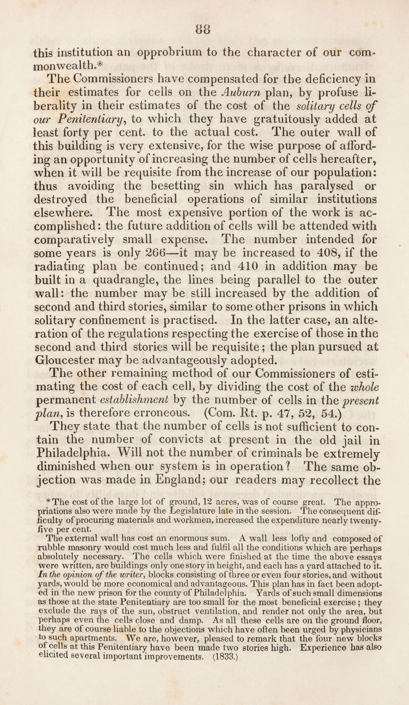 this institution an opprobrium to the character of our com¬ monwealth.* The Commissioners have compensated for the deficiency in their estimates for cells on the Auburn plan, by profuse li¬ berality in their estimates of the cost of the solitary cells of our Penitentiary, to which they have gratuitously added at least forty per cent, to the actual cost. The outer wall of this building is very extensive, for the wise purpose of afford¬ ing an opportunity of increasing the number of cells hereafter, when it will be requisite from the increase of our population: thus avoiding the besetting sin which has paralysed or destroyed the beneficial operations of similar institutions elsewhere. The most expensive portion of the work is ac¬ complished : the future addition of cells will be attended with comparatively small expense. The number intended for some years is only 266—it may be increased to 408, if the radiating plan be continued; and 410 in addition may be built in a quadrangle, the lines being parallel to the outer wall: the number may be still increased by the addition of second and third stories, similar to some other prisons in which solitary confinement is practised. In the latter case, an alte¬ ration of the regulations respecting the exercise of those in the second and third stories will be requisite; the plan pursued at Gloucester may be advantageously adopted. The other remaining method of our Commissioners of esti¬ mating the cost of each cell, by dividing the cost of the zvhole permanent establishment by the number of cells in the 'present plan, is therefore erroneous. (Com. Rt. p. 47, 52, 54.) They state that the number of cells is not sufficient to con¬ tain the number of convicts at present in the old jail in Philadelphia. Will not the number of criminals be extremely diminished when our system is in operation ? The same ob¬ jection was made in England; our readers may recollect the *The cost of the large lot of ground, 12 acres, was of course great. The appro¬ priations also were made by the Legislature late in the session. The consequent dif¬ ficulty of procuring materials and workmen, increased the expenditure nearly twenty- five per cent. The external wall has cost an enormous sum. A wall less lofty and composed of rubble masonry would cost much less and fulfil all the conditions which are perhaps absolutely necessary. The cells which were finished at the time the above essays were written, are buildings only one story in height, and each has a yard attached to it. In the opinion of the writer, blocks consisting of three or even four stories, and without yards, would be more economical and advantageous. This plan has in fact been adopt¬ ed in the new prison for the county of Philadelphia. Yards of such small dimensions as those at the state Penitentiary are too small for the most beneficial exercise; they exclude the rays of the sun, obstruct ventilation, and render not only the area, but perhaps even the cells close and damp. As all these cells are on the ground floor, they are of course liable to the objections which have often been urged by physicians to such apartments. We are, however, pleased to remark that the four new blocks of cells at this Penitentiary have been made two stories high. Experience has also elicited several important improvements. (1833.)