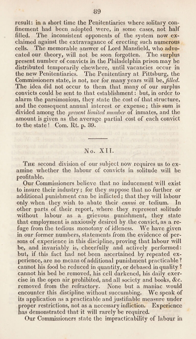 result: in a short time the Penitentiaries where solitary con¬ finement had been adopted were, in some cases, not half filled. The inconsistent opponents of the system now ex¬ claimed against the extravagance of erecting such numerous cells. The memorable answer of Lord Mansfield, who advo¬ cated our theory, will not be soon forgotten. The surplus present number of convicts in the Philadelphia prison may be distributed temporarily elsewhere, until vacancies occur in the new Penitentiaries. The Penitentiary at Pittsburg, the Commissioners state, is not, nor for many years will be, filled. The idea did not occur to them that many of our surplus convicts could be sent to that establishment: but, in order to alarm the parsimonious, they state the cost of that structure, and the consequent annual interest or expense; this sum is divided among the present limited number of inmates, and the amount is given as the average partial cost of each convict to the state ! Com. Rt. p. 39. No. XII. The second division of our subject now requires us to ex¬ amine whether the labour of convicts in solitude will be profitable. Our Commissioners believe that no inducement will exist to insure their industry; for they suppose that no further or additional punishment can be inflicted; that they will labour only when they wish to abate their ennui or tedium. In other parts of their report, where they represent solitude without labour as a grievous punishment, they state that employment is anxiously desired by the convict, as a re¬ fuge from the tedious monotony of idleness. We have given in our former numbers, statements from the evidence of per¬ sons of experience in this discipline, proving that labour will be, and invariably is, cheerfully and actively performed: but, if this fact had not been ascertained by repeated ex¬ perience, are no means of additional punishment practicable? cannot his food be reduced in quantity, or debased in quality ? cannot his bed be removed, his cell darkened, his daily exer¬ cise in the open air prohibited, and all society and books, &c. removed from the refractory. None but a maniac wTould encounter this discipline without succumbing. We speak of its application as a practicable and justifiable measure under proper restrictions, not as a necessary infliction. Experience has demonstrated that it will rarely be required. Our Commissioners state the impracticability of labour in