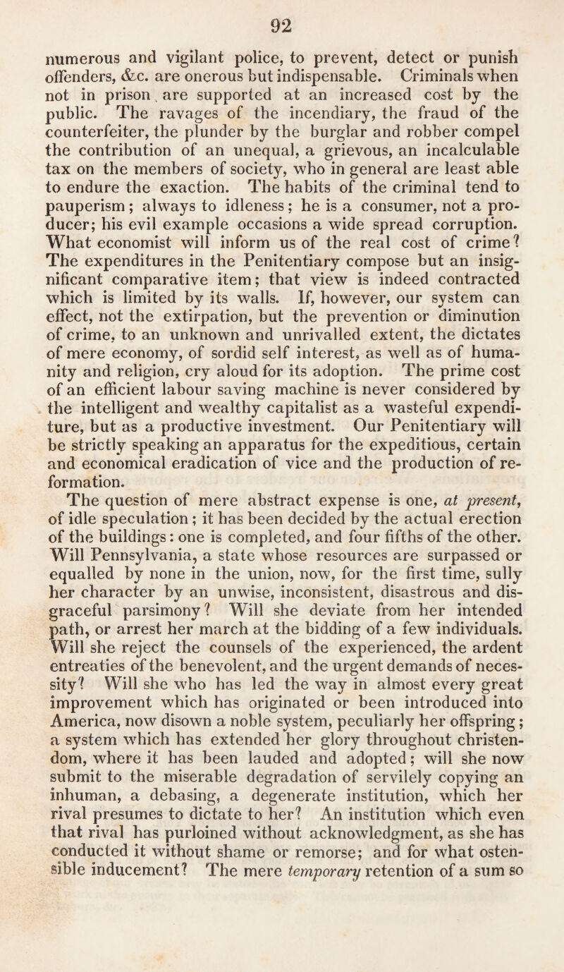 numerous and vigilant police, to prevent, detect or punish offenders, &c. are onerous but indispensable. Criminals when not in prison, are supported at an increased cost by the public. The ravages of the incendiary, the fraud of the counterfeiter, the plunder by the burglar and robber compel the contribution of an unequal, a grievous, an incalculable tax on the members of society, who in general are least able to endure the exaction. The habits of the criminal tend to pauperism ; always to idleness; he is a consumer, not a pro¬ ducer; his evil example occasions a wide spread corruption. What economist will inform us of the real cost of crime ? The expenditures in the Penitentiary compose but an insig¬ nificant comparative item; that view is indeed contracted which is limited by its walls. If, however, our system can effect, not the extirpation, but the prevention or diminution of crime, to an unknown and unrivalled extent, the dictates of mere economy, of sordid self interest, as well as of huma¬ nity and religion, cry aloud for its adoption. The prime cost of an efficient labour saving machine is never considered by the intelligent and wealthy capitalist as a wasteful expendi¬ ture, but as a productive investment. Our Penitentiary will be strictly speaking an apparatus for the expeditious, certain and economical eradication of vice and the production of re¬ formation. The question of mere abstract expense is one, at 'present, of idle speculation; it has been decided by the actual erection of the buildings: one is completed, and four fifths of the other. Will Pennsylvania, a state whose resources are surpassed or equalled by none in the union, now, for the first time, sully her character by an unwise, inconsistent, disastrous and dis¬ graceful parsimony? Will she deviate from her intended path, or arrest her march at the bidding of a few individuals. Will she reject the counsels of the experienced, the ardent entreaties of the benevolent, and the urgent demands of neces¬ sity? Will she who has led the way in almost every great improvement which has originated or been introduced into America, now disown a noble system, peculiarly her offspring; a system which has extended her glory throughout Christen¬ dom, where it has been lauded and adopted; will she now submit to the miserable degradation of servilely copying an inhuman, a debasing, a degenerate institution, which her rival presumes to dictate to her? An institution which even that rival has purloined without acknowledgment, as she has conducted it without shame or remorse; and for what osten¬ sible inducement? The mere temporary retention of a sum so