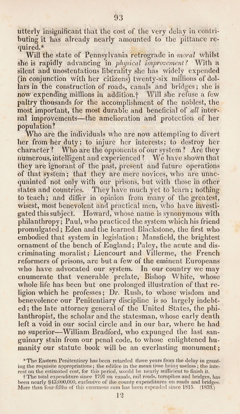 utterly insignificant that the cost of the very delay in contri¬ buting it has already nearly amounted to the pittance re¬ quired.* Will the state of Pennsylvania retrograde in moral whilst she is rapidly advancing in physical improvement ? With a silent and unostentatious liberality she has widely expended (in conjunction with her citizens) twenty-six millions of dol¬ lars in the construction of roads, canals and bridges; she is now expending millions in addition.f Will she refuse a few paltry thousands for the accomplishment of the noblest, the most important, the most durable and beneficial of all inter¬ nal improvements—the amelioration and protection of her population? Who are the individuals who are now attempting to divert her from her duty; to injure her interests; to destroy her character ? Who are the opponents of our system ? Are they numerous, intelligent and experienced ? We have shown that they are ignorant of the past, present and future operations of that system ; that they are mere novices, who are unac¬ quainted not only with our prisons, but with those in other states and countries. They have much yet to learn ; nothing to teach; and differ in opinion from many of the greatest, wisest, most benevolent and practical men, who have investi¬ gated this subject. Howard, whose name is synonymous with philanthropy; Paul, who practiced the system which his friend promulgated; Eden and the learned Blackstone, the first who embodied that system in legislation; Mansfield, the brightest ornament of the bench of England; Paley, the acute and dis¬ criminating moralist; Liencourt and Villerme, the French reformers of prisons, are but a few of the eminent Europeans who have advocated our system. In our country we may enumerate that venerable prelate, Bishop White, whose whole life has been but one prolonged illustration of that re¬ ligion wdfich he professes; Dr. Rush, to whose wisdom and benevolence our Penitentiary discipline is so largely indebt¬ ed; the late attorney general of the United States, the phi¬ lanthropist, the scholar and the statesman, whose early death left a void in our social circle and in our bar, where he had no superior—William Bradford, who expunged the last san¬ guinary stain from our penal code, to whose enlightened hu¬ manity our statute book will be an everlasting monument; *The Eastern Penitentiary has been retarded three years from the delay in grant¬ ing the requisite appropriations; the edifice in the mean time being useless ; the inte¬ rest on the estimated cost, for this period, would be nearly sufficient to finish it. tThe total expenditure since 1791 on canals, rail roads, turnpikes and bridges, has been nearly $43,000,000, exclusive of the county expenditures on roads and bridges. More than four-fifths of this enormous sum lias been expended since 1815. (1833.) 12