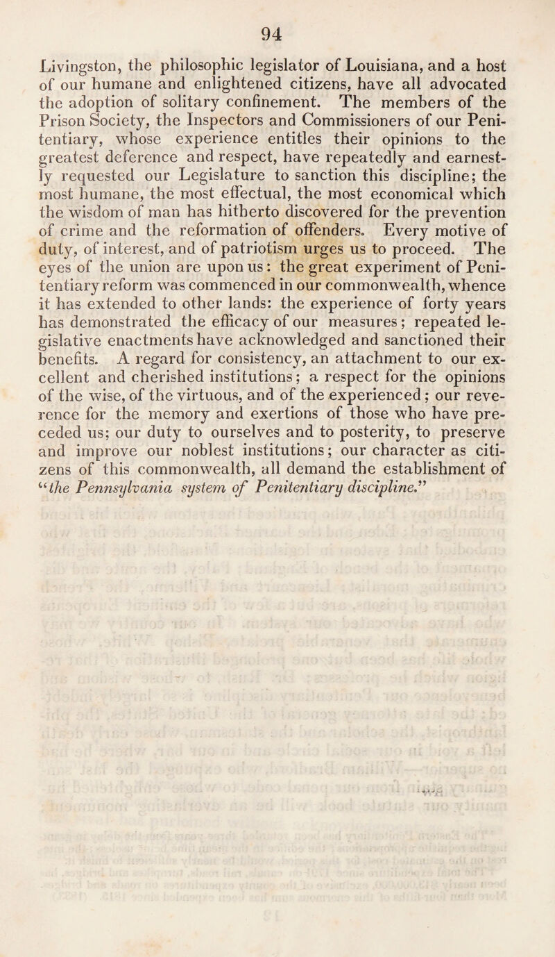 Livingston, the philosophic legislator of Louisiana, and a host of our humane and enlightened citizens, have all advocated the adoption of solitary confinement. The members of the Prison Society, the Inspectors and Commissioners of our Peni¬ tentiary, whose experience entitles their opinions to the greatest deference and respect, have repeatedly and earnest¬ ly requested our Legislature to sanction this discipline; the most humane, the most effectual, the most economical which the wisdom of man has hitherto discovered for the prevention of crime and the reformation of offenders. Every motive of duty, of interest, and of patriotism urges us to proceed. The eyes of the union are upon us: the great experiment of Peni¬ tentiary reform was commenced in our commonwealth, whence it has extended to other lands: the experience of forty years has demonstrated the efficacy of our measures ; repeated le¬ gislative enactments have acknowledged and sanctioned their benefits. A regard for consistency, an attachment to our ex¬ cellent and cherished institutions; a respect for the opinions of the wise, of the virtuous, and of the experienced; our reve¬ rence for the memory and exertions of those who have pre¬ ceded us; our duty to ourselves and to posterity, to preserve and improve our noblest institutions; our character as citi¬ zens of this commonwealth, all demand the establishment of “ the Pennsylvania system of Penitentiary discipline”