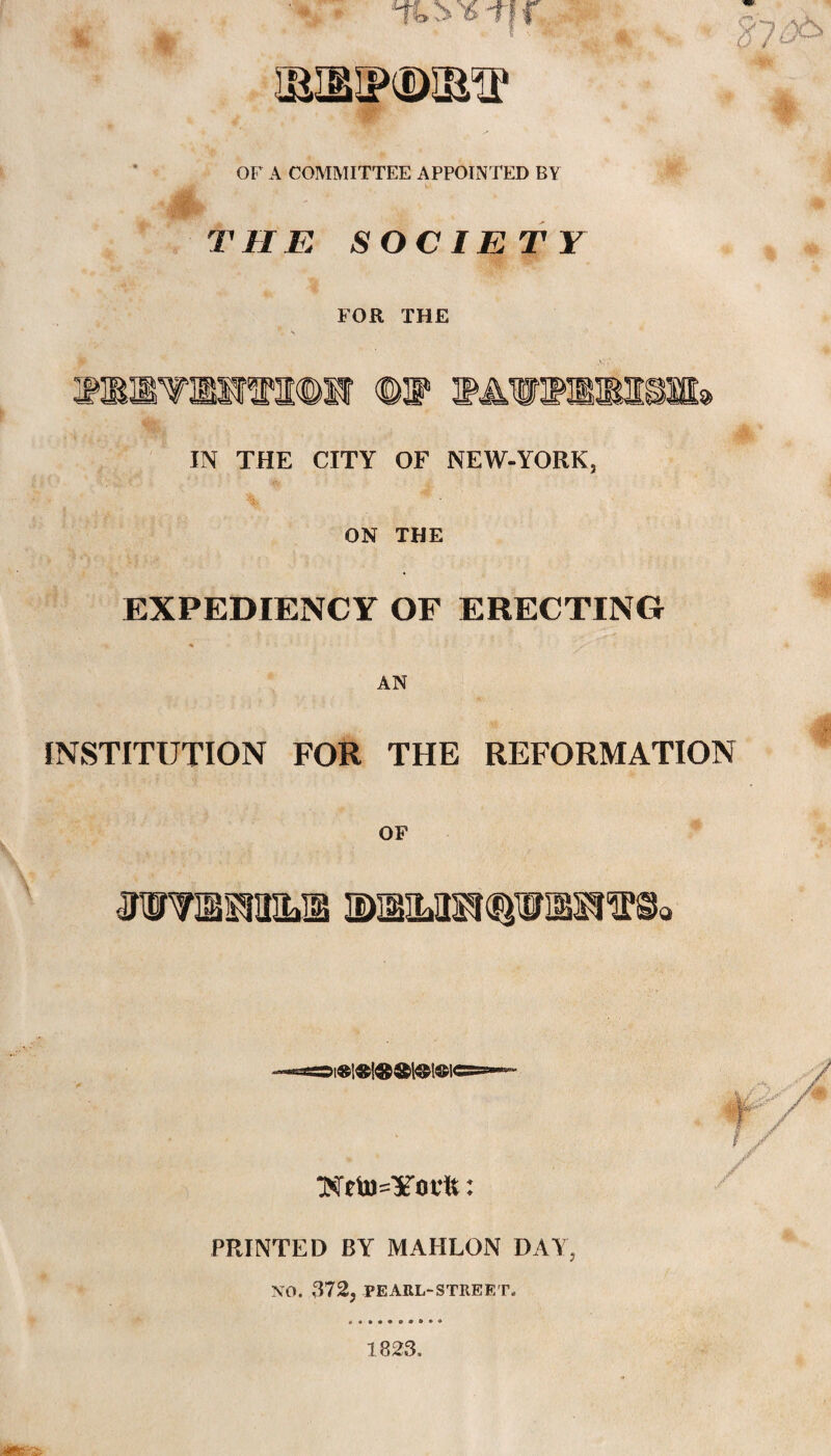 OF A COMMITTEE APPOINTED BY THE SOCIETY FOR THE IN THE CITY OF NEW-YORK, ON THE EXPEDIENCY OF ERECTING % AN INSTITUTION FOR THE REFORMATION OF PRINTED BY MAHLON DAY, NO. 372, PEARL-STREET. 1823.