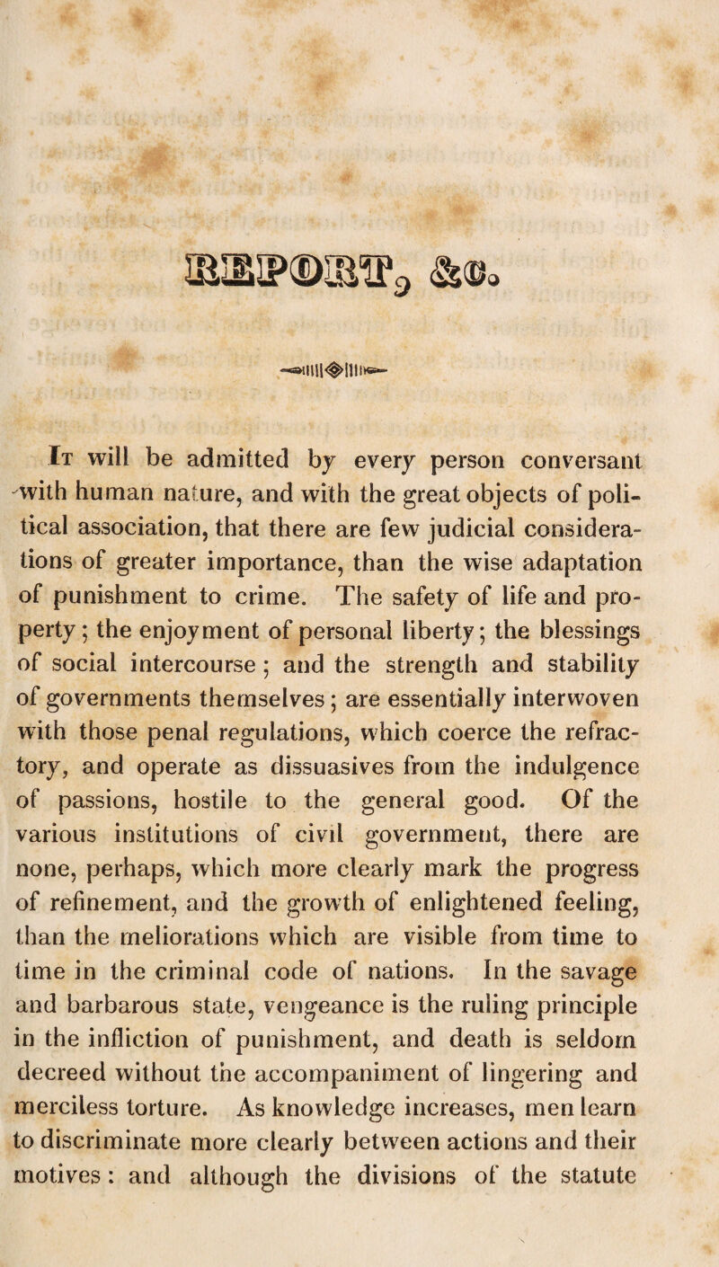 9 a It will be admitted by every person conversant -with human nature, and with the great objects of poli¬ tical association, that there are few judicial considera¬ tions of greater importance, than the wise adaptation of punishment to crime. The safety of life and pro¬ perty ; the enjoyment of personal liberty; the blessings of social intercourse ; and the strength and stability of governments themselves; are essentially interwoven with those penal regulations, which coerce the refrac¬ tory, and operate as dissuasives from the indulgence of passions, hostile to the general good. Of the various institutions of civil government, there are none, perhaps, which more clearly mark the progress of refinement, and the growth of enlightened feeling, than the meliorations which are visible from time to time in the criminal code of nations. In the savage and barbarous state, vengeance is the ruling principle in the infliction of punishment, and death is seldom decreed without the accompaniment of lingering and merciless torture. As knowledge increases, men learn to discriminate more clearly between actions and their motives: and although the divisions of the statute