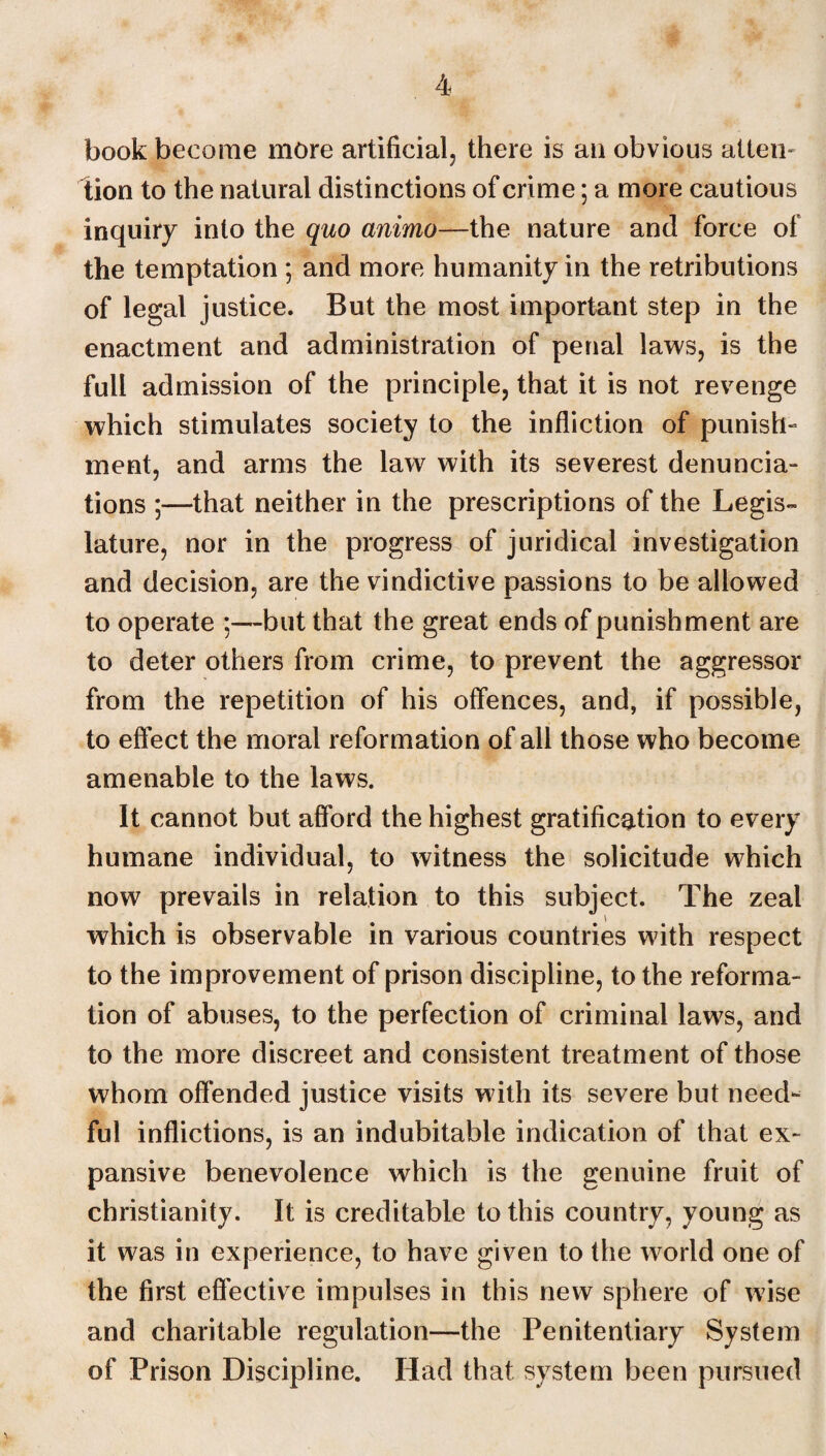 book become more artificial, there is an obvious attem tion to the natural distinctions of crime; a more cautious inquiry into the quo animo—the nature and force of the temptation ; and more humanity in the retributions of legal justice. But the most important step in the enactment and administration of penal laws, is the full admission of the principle, that it is not revenge which stimulates society to the infliction of punish¬ ment, and arms the law with its severest denuncia¬ tions ;—that neither in the prescriptions of the Legis¬ lature, nor in the progress of juridical investigation and decision, are the vindictive passions to be allowed to operate :—but that the great ends of punishment are to deter others from crime, to prevent the aggressor from the repetition of his offences, and, if possible, to effect the moral reformation of all those who become amenable to the laws. It cannot but afford the highest gratification to every humane individual, to witness the solicitude which now prevails in relation to this subject. The zeal which is observable in various countries with respect to the improvement of prison discipline, to the reforma¬ tion of abuses, to the perfection of criminal laws, and to the more discreet and consistent treatment of those whom offended justice visits with its severe but need¬ ful inflictions, is an indubitable indication of that ex¬ pansive benevolence which is the genuine fruit of Christianity. It is creditable to this country, young as it was in experience, to have given to the world one of the first effective impulses in this new sphere of wise and charitable regulation—the Penitentiary System of Prison Discipline. Had that system been pursued