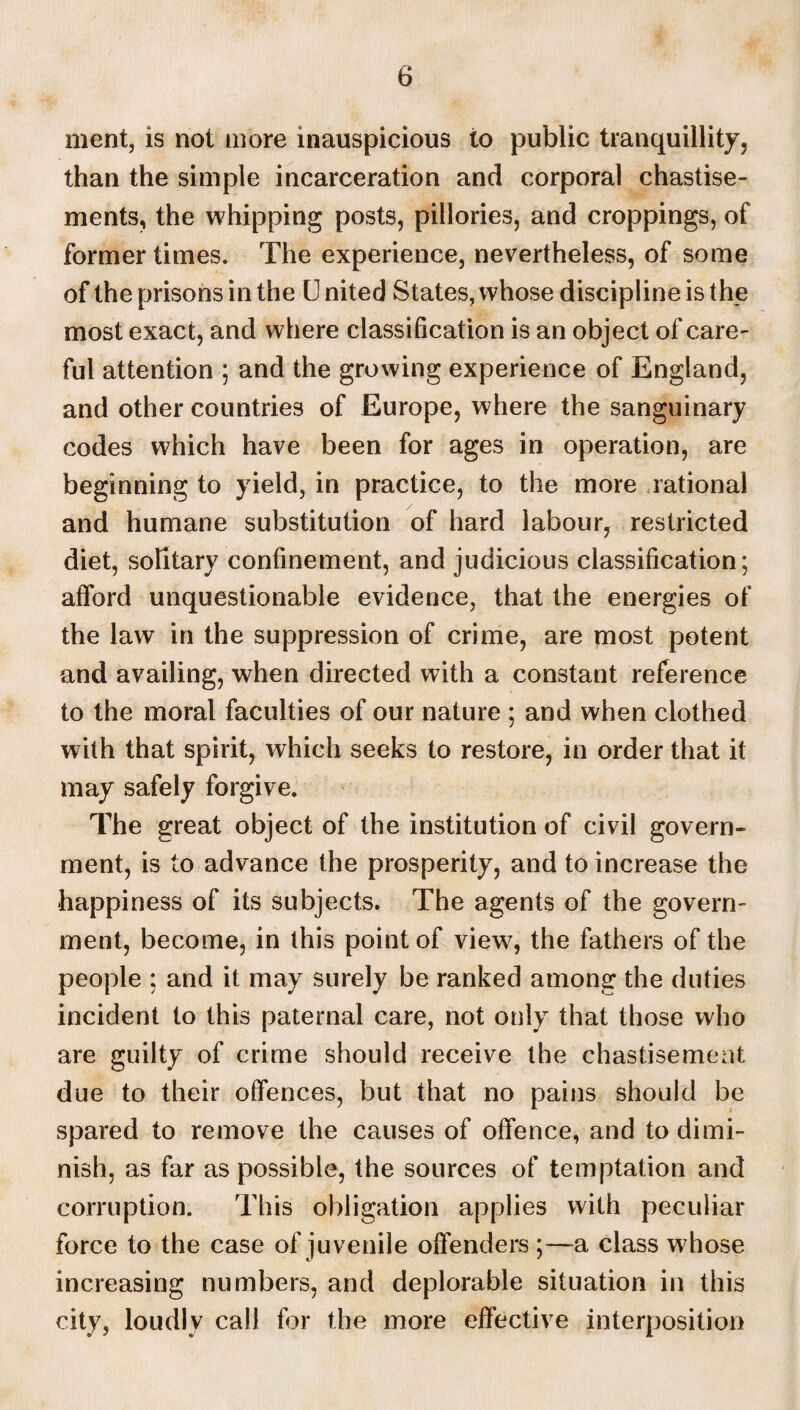 ment, is not more inauspicious to public tranquillity, than the simple incarceration and corporal chastise¬ ments, the whipping posts, pillories, and croppings, of former times. The experience, nevertheless, of some of the prisons in the U nited States, whose discipline is the most exact, and where classification is an object of care¬ ful attention ; and the growing experience of England, and other countries of Europe, where the sanguinary codes which have been for ages in operation, are beginning to yield, in practice, to the more rational and humane substitution of hard labour, restricted diet, solitary confinement, and judicious classification; afford unquestionable evidence, that the energies of the law in the suppression of crime, are most potent and availing, when directed with a constant reference to the moral faculties of our nature ; and when clothed with that spirit, which seeks to restore, in order that it may safely forgive. The great object of the institution of civil govern¬ ment, is to advance the prosperity, and to increase the happiness of its subjects. The agents of the govern¬ ment, become, in this point of view, the fathers of the people ; and it may surely be ranked among the duties incident to this paternal care, not only that those who are guilty of crime should receive the chastisement due to their offences, but that no pains should be spared to remove the causes of offence, and to dimi¬ nish, as far as possible, the sources of temptation and corruption. This obligation applies with peculiar force to the case of juvenile offenders ;—a class whose increasing numbers, and deplorable situation in this city, loudly call for the more effective interposition