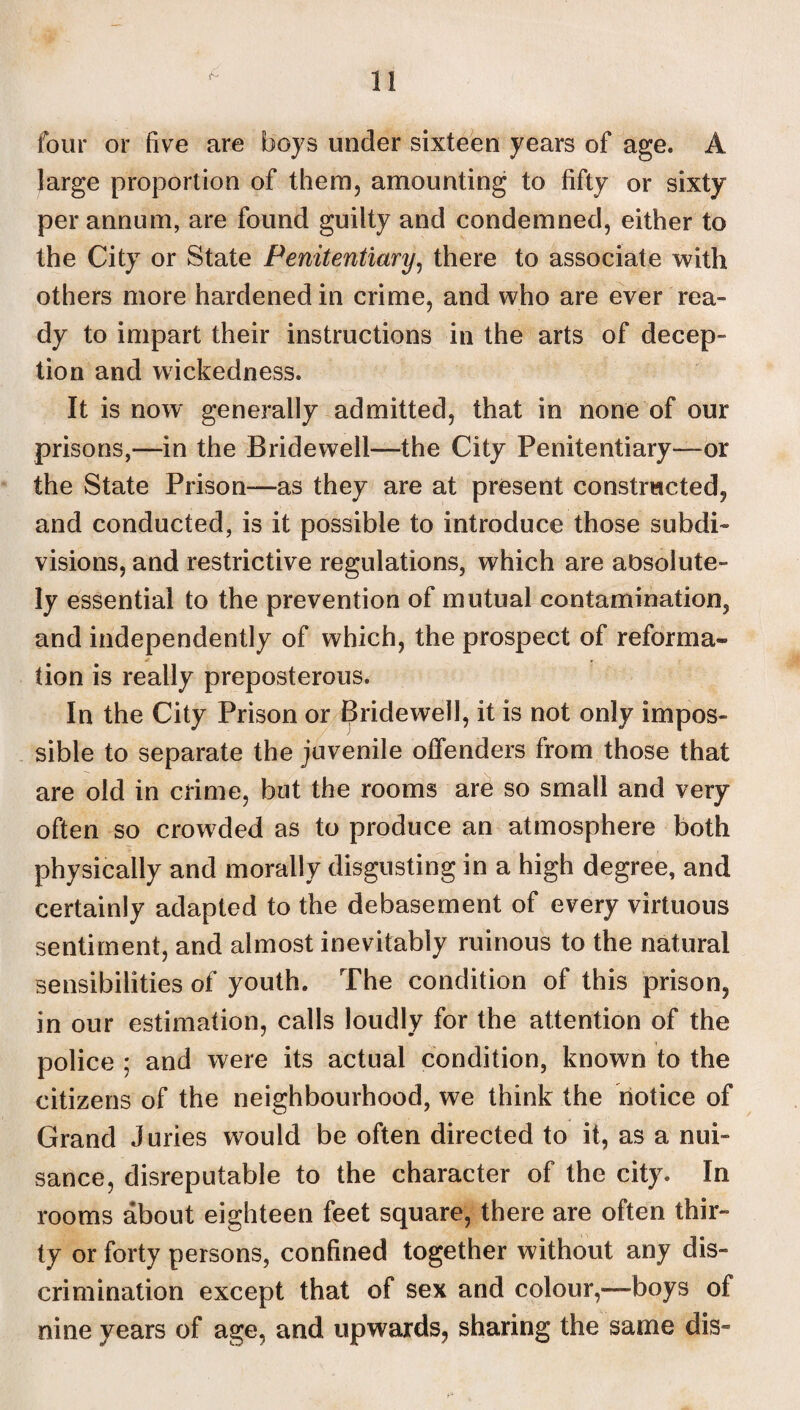 four or five are boys under sixteen years of age. A large proportion of them, amounting to fifty or sixty per annum, are found guilty and condemned, either to the City or State Penitentiary, there to associate with others more hardened in crime, and who are ever rea¬ dy to impart their instructions in the arts of decep- tion and wickedness. It is now genera lly admitted, that in none of our prisons,—in the Bridewell—the City Penitentiary—or the State Prison—as they are at present constructed, and conducted, is it possible to introduce those subdi¬ visions, and restrictive regulations, which are absolute¬ ly essential to the prevention of mutual contamination, and independently of which, the prospect of reforma¬ tion is really preposterous. In the City Prison or Bridewell, it is not only impos¬ sible to separate the juvenile offenders from those that are old in crime, but the rooms are so small and very often so crowded as to produce an atmosphere both physically and morally disgusting in a high degree, and certainly adapted to the debasement of every virtuous sentiment, and almost inevitably ruinous to the natural sensibilities of youth. The condition of this prison, in our estimation, calls loudly for the attention of the police ; and were its actual condition, known to the citizens of the neighbourhood, we think the notice of Grand Juries would be often directed to it, as a nui¬ sance, disreputable to the character of the city. In rooms about eighteen feet square, there are often thir¬ ty or forty persons, confined together without any dis¬ crimination except that of sex and colour,—boys of nine years of age, and upwards, sharing the same dis-