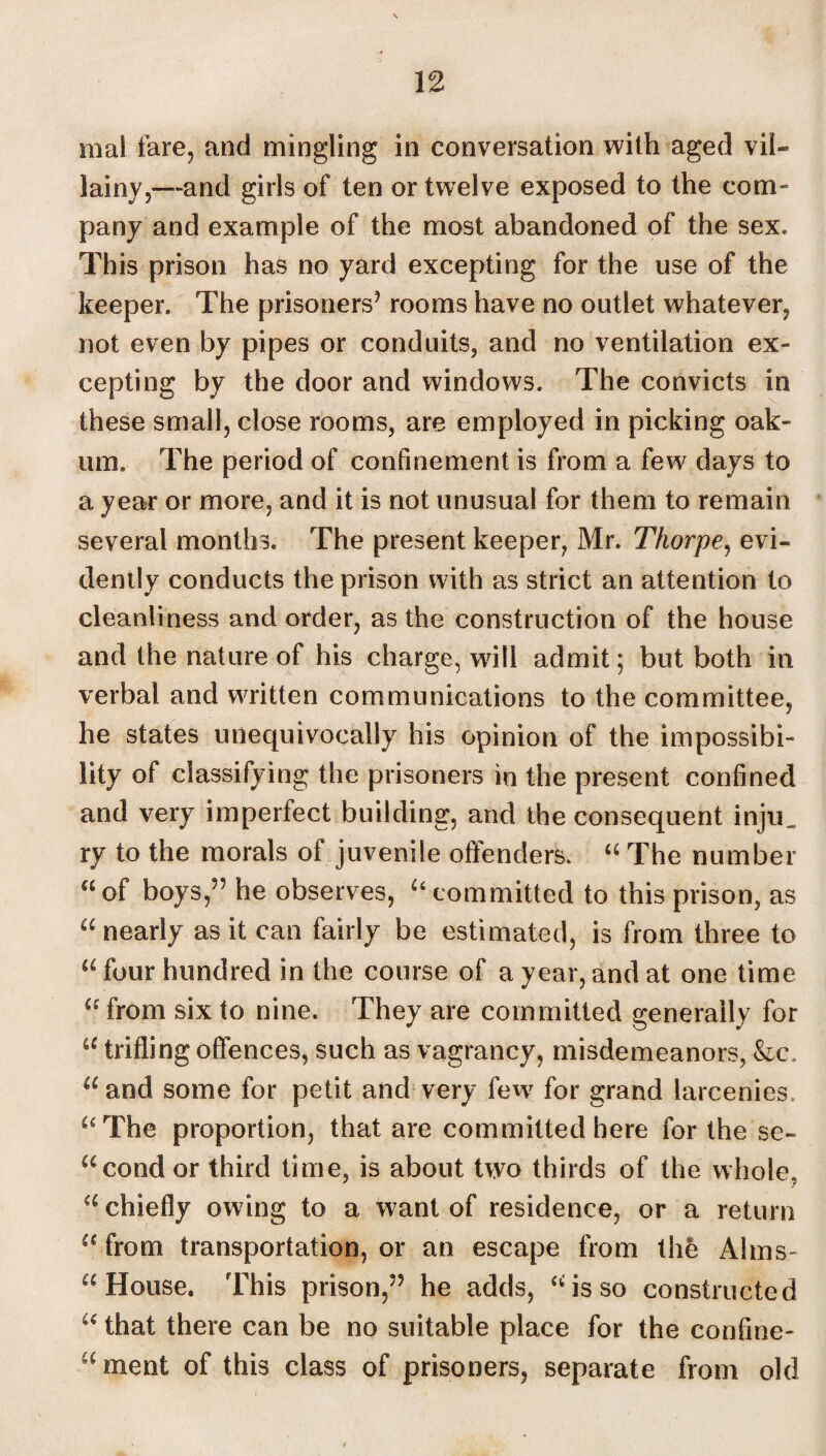 mal fare, and mingling in conversation with aged vil¬ lainy,—and girls of ten or twelve exposed to the com¬ pany and example of the most abandoned of the sex. This prison has no yard excepting for the use of the keeper. The prisoners’ rooms have no outlet whatever, not even by pipes or conduits, and no ventilation ex¬ cepting by the door and windows. The convicts in these small, close rooms, are employed in picking oak¬ um. The period of confinement is from a few days to a year or more, and it is not unusual for them to remain several months. The present keeper, Mr. Thorpe, evi¬ dently conducts the prison with as strict an attention to cleanliness and order, as the construction of the house and the nature of his charge, will admit; but both in verbal and written communications to the committee, he states unequivocally his opinion of the impossibi¬ lity of classifying the prisoners in the present confined and very imperfect building, and the consequent injn_ ry to the morals of juvenile offenders. “ The number “of boys,” he observes, “committed to this prison, as “ nearly as it can fairly be estimated, is from three to a four hundred in the course of a year, and at one time “ from six to nine. They are committed generally for “ trifling offences, such as vagrancy, misdemeanors, &c. “and some for petit and very few for grand larcenies. “The proportion, that are committed here for the se- “cond or third time, is about two thirds of the whole, “ chiefly owing to a want of residence, or a return “from transportation, or an escape from the Alms¬ -House. This prison,” he adds, “is so constructed “ that there can be no suitable place for the confine- u ment of this class of prisoners, separate from old