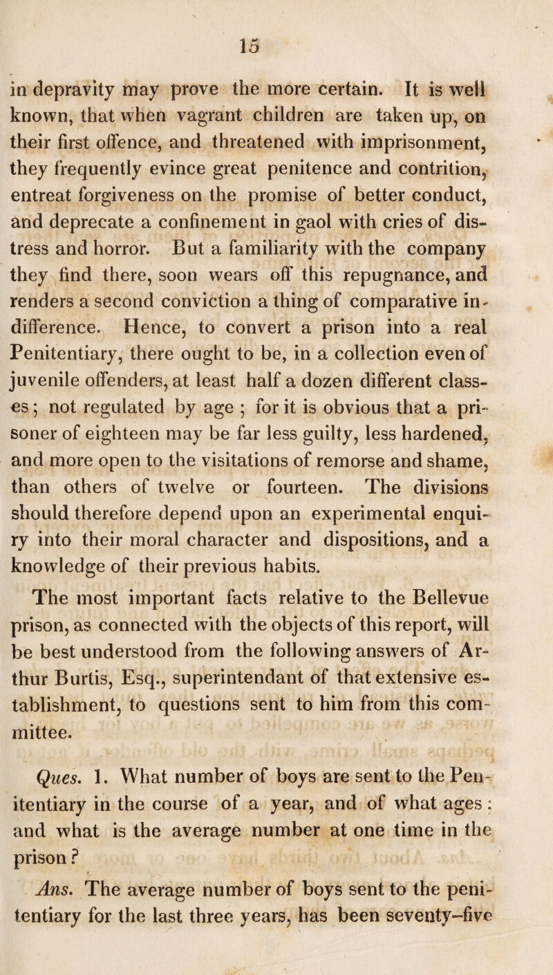 o in depravity may prove the more certain. It is well known, that when vagrant children are taken up, on their first offence, and threatened with imprisonment, they frequently evince great penitence and contrition, entreat forgiveness on the promise of better conduct, and deprecate a confinement in gaol with cries of dis¬ tress and horror. But a familiarity with the company they find there, soon wears off this repugnance, and renders a second conviction a thing of comparative in¬ difference. Hence, to convert a prison into a real Penitentiary, there ought to be, in a collection even of juvenile offenders, at least half a dozen different class¬ es ; not regulated by age ; for it is obvious that a pri¬ soner of eighteen may be far less guilty, less hardened, and more open to the visitations of remorse and shame, than others of twelve or fourteen. The divisions should therefore depend upon an experimental enqui¬ ry into their moral character and dispositions, and a knowledge of their previous habits. The most important facts relative to the Bellevue prison, as connected with the objects of this report, will be best understood from the following answers of Ar¬ thur Burtis, Esq., superintendant of that extensive es¬ tablishment, to questions sent to him from this com¬ mittee. Ques. 1. What number of boys are sent to the Pen¬ itentiary in the course of a year, and of what ages: and what is the average number at one time in the prison ? Ans. The average number of boys sent to the peni¬ tentiary for the last three years, has been seventy-five