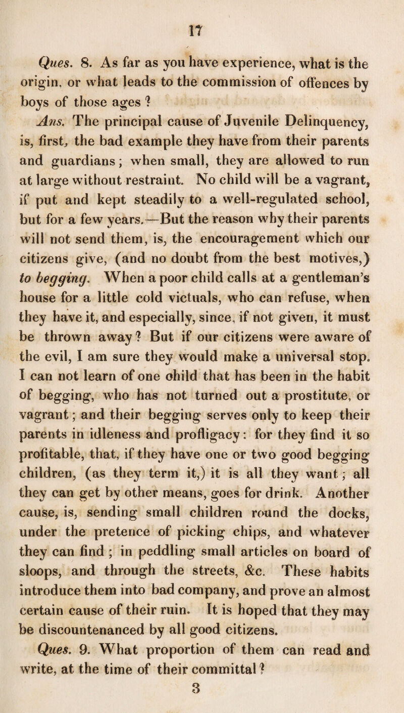 IT Ques. 8. As far as you have experience, what is the origin, or what leads to the commission of offences by boys of those ages ? Ans. The principal cause of Juvenile Delinquency, is, firsts the bad example they have from their parents and guardians; when small, they are allowed to run at large without restraint. No child will be a vagrant* if put and kept steadily to a well-regulated school, but for a few years.—But the reason why their parents will not send them, is, the encouragement which our citizens give, (and no doubt from the best motives,) to begging. When a poor child calls at a gentleman’s house for a little cold victuals, who can refuse, when they have it, and especially, since, if not given, it must be thrown away ? But if our citizens were aware of the evil, I am sure they would make a universal stop. I can not learn of one ohild that has been in the habit of begging, who has not turned out a prostitute, or vagrant; and their begging serves only to keep their parents in idleness and profligacy: for they find it so profitable, that, if they have one or two good begging children, (as they term it,) it is all they want, all they can get by other means, goes for drink. Another cause, is, sending small children round the docks? under the pretence of picking chips, and whatever they can find ; in peddling small articles on board of sloops, and through the streets, &c. These habits introduce them into bad company, and prove an almost certain cause of their ruin* It is hoped that they may be discountenanced by all good citizens. Ques. 9. What proportion of them can read and write, at the time of their committal ? 3