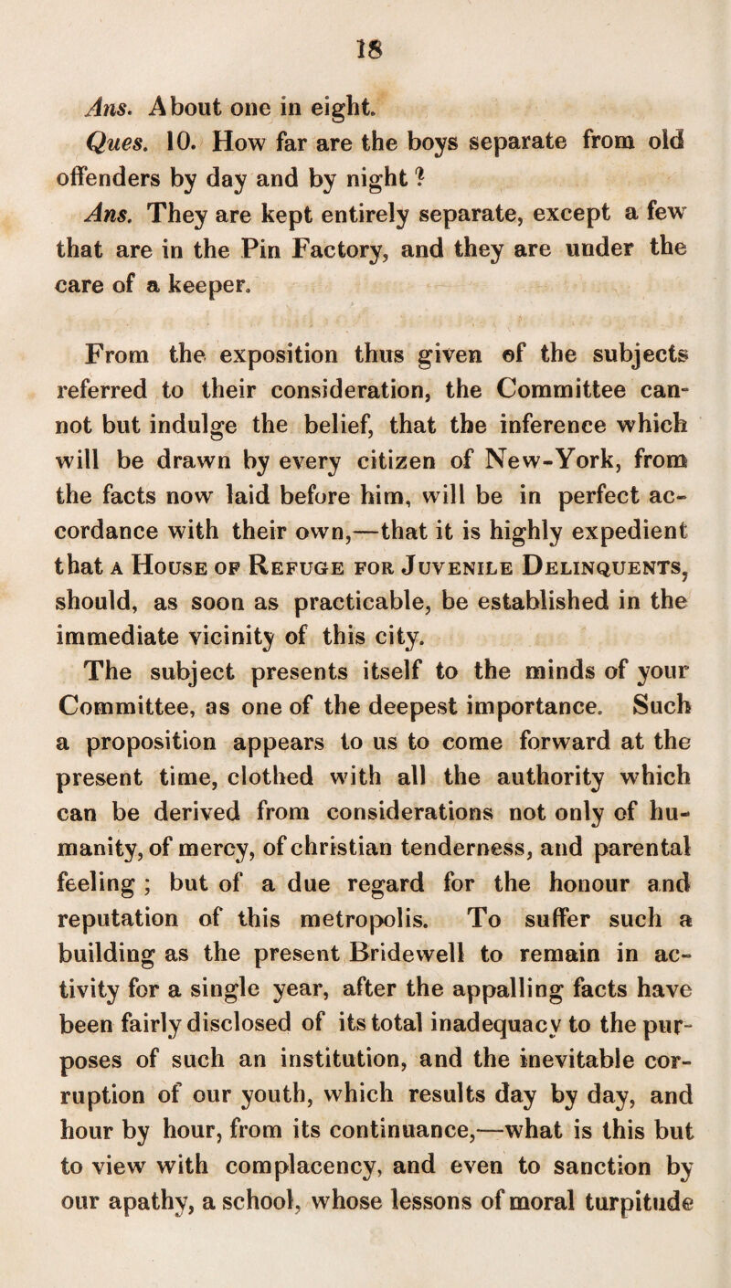 Ans. About one in eight Ques. 10. How far are the boys separate from old offenders by day and by night ? Ans. They are kept entirely separate, except a few that are in the Pin Factory, and they are under the care of a keeper. From the exposition thus given of the subjects referred to their consideration, the Committee cam not but indulge the belief, that the inference which will be drawn by every citizen of New-York, from the facts now laid before him, will be in perfect ac¬ cordance with their own,—that it is highly expedient that a House op Refuge for Juvenile Delinquents^ should, as soon as practicable, be established in the immediate vicinity of this city. The subject presents itself to the minds of your Committee, as one of the deepest importance. Such a proposition appears to us to come forward at the present time, clothed with all the authority which can be derived from considerations not only of hu¬ manity, of mercy, of Christian tenderness, and parental feeling ; but of a due regard for the honour and reputation of this metropolis. To suffer such a building as the present Bridewell to remain in ac¬ tivity for a single year, after the appalling facts have been fairly disclosed of its total inadequacy to the pur¬ poses of such an institution, and the inevitable cor¬ ruption of our youth, which results day by day, and hour by hour, from its continuance,—what is this but to view with complacency, and even to sanction by our apathy, a school, whose lessons of moral turpitude