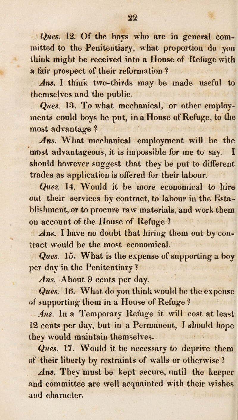 Ques. 12. Of the boys who are in general com¬ mitted to the Penitentiary, what proportion do you think might be received into a House of Refuge with a fair prospect of their reformation ? Ans. I think two-thirds may be made useful to themselves and the public. Ques. 13. To what mechanical, or other employ¬ ments could boys be put, in a House of Refuge, to the most advantage ? Ans. What mechanical employment will be the 0 ■ mt>st advantageous, it is impossible for me to say. I should however suggest that they be put to different trades as application is offered for their labour. Ques. 14. Would it be more economical to hire out their services by contract, to labour in the Esta¬ blishment, or to procure raw* materials, and work them on account of the House of Refuge ? Ans. I have no doubt that hiring them out by con¬ tract would be the most economical. Ques. 15. What is the expense of supporting a boy per day in the Penitentiary ? Ans. About 9 cents per day. Ques. 16. What do you think would be the expense of supporting them in a House of Refuge ? Ans. In a Temporary Refuge it will cost at least 12 cents per day, but in a Permanent, I should hope they would maintain themselves. Ques. 17. Would it be necessary to deprive them of their liberty by restraints of walls or otherwise ? Ans. They must be kept secure, until the keeper and committee are well acquainted with their wishes and character.