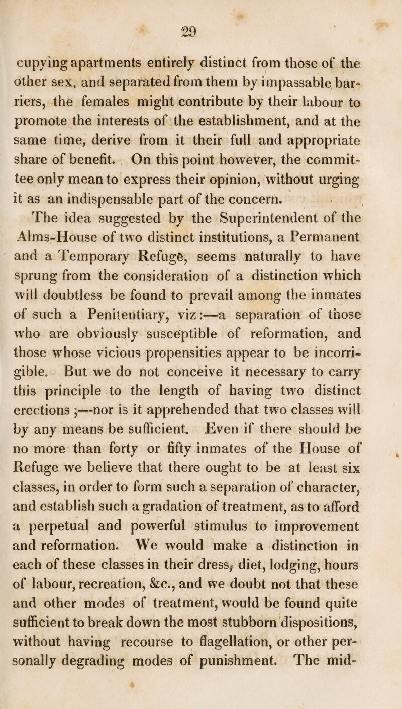 cupying apartments entirely distinct from those of the other sex, and separated from them by impassable bar¬ riers, the females might contribute by their labour to promote the interests of the establishment, and at the same time, derive from it their full and appropriate share of benefit. On this point however, the commit¬ tee only mean to express their opinion, without urging it as an indispensable part of the concern. The idea suggested by the Superintendent of the Alms-House of two distinct institutions, a Permanent and a Temporary Refuge, seems naturally to have sprung from the consideration of a distinction which will doubtless be found to prevail among the inmates of such a Penitentiary, viza separation of those who are obviously susceptible of reformation, and those whose vicious propensities appear to be incorri¬ gible, But we do not conceive it necessary to carry this principle to the length of having tw^o distinct erections ;—nor is it apprehended that two classes will by any means be sufficient. Even if there should be no more than forty or fifty inmates of the House of Refuge we believe that there ought to be at least six classes, in order to form such a separation of character, and establish such a gradation of treatment, as to afford a perpetual and powerful stimulus to improvement and reformation. We would make a distinction in each of these classes in their dress, diet, lodging, hours of labour, recreation, &o., and we doubt not that these and other modes of treatment, would be found quite sufficient to break down the most stubborn dispositions, without having recourse to flagellation, or other per¬ sonally degrading modes of punishment. The mid-