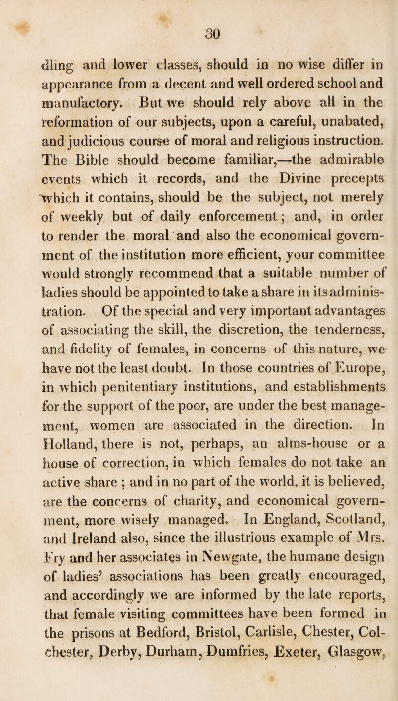 dling and lower classes, should in no wise differ in appearance from a decent and well ordered school and manufactory. But we should rely above all in the reformation of our subjects, upon a careful, unabated, and judicious course of moral and religious instruction. The Bible should become familiar,—the admirable events which it records, and the Divine precepts which it contains, should be the subject, not merely of weekly but of daily enforcement; and, in order to render the moraland also the economical govern¬ ment of the institution more efficient, your committee would strongly recommend that a suitable number of ladies should be appointed to take a share in its adminis¬ tration. Of the special and very important advantages of associating the skill, the discretion, the tenderness, and fidelity of females, in concerns of this nature, we have not the least doubt. In those countries of Europe, in which penitentiary institutions, and establishments for the support of the poor, are under the best manage¬ ment, women are associated in the direction. In Holland, there is not, perhaps, an alms-house or a house of correction, in which females do not take an active share ; and in no part of the world, it is believed, are the concerns of charity, and economical govern¬ ment, more wisely managed. In England, Scotland, and Ireland also, since the illustrious example of Mrs. Fry and her associates in Newgate, the humane design of ladies’ associations has been greatly encouraged, and accordingly we are informed by the late reports, that female visiting committees have been formed in the prisons at Bedford, Bristol, Carlisle, Chester, Col¬ chester, Derby, Durham, Dumfries, Exeter, Glasgow',