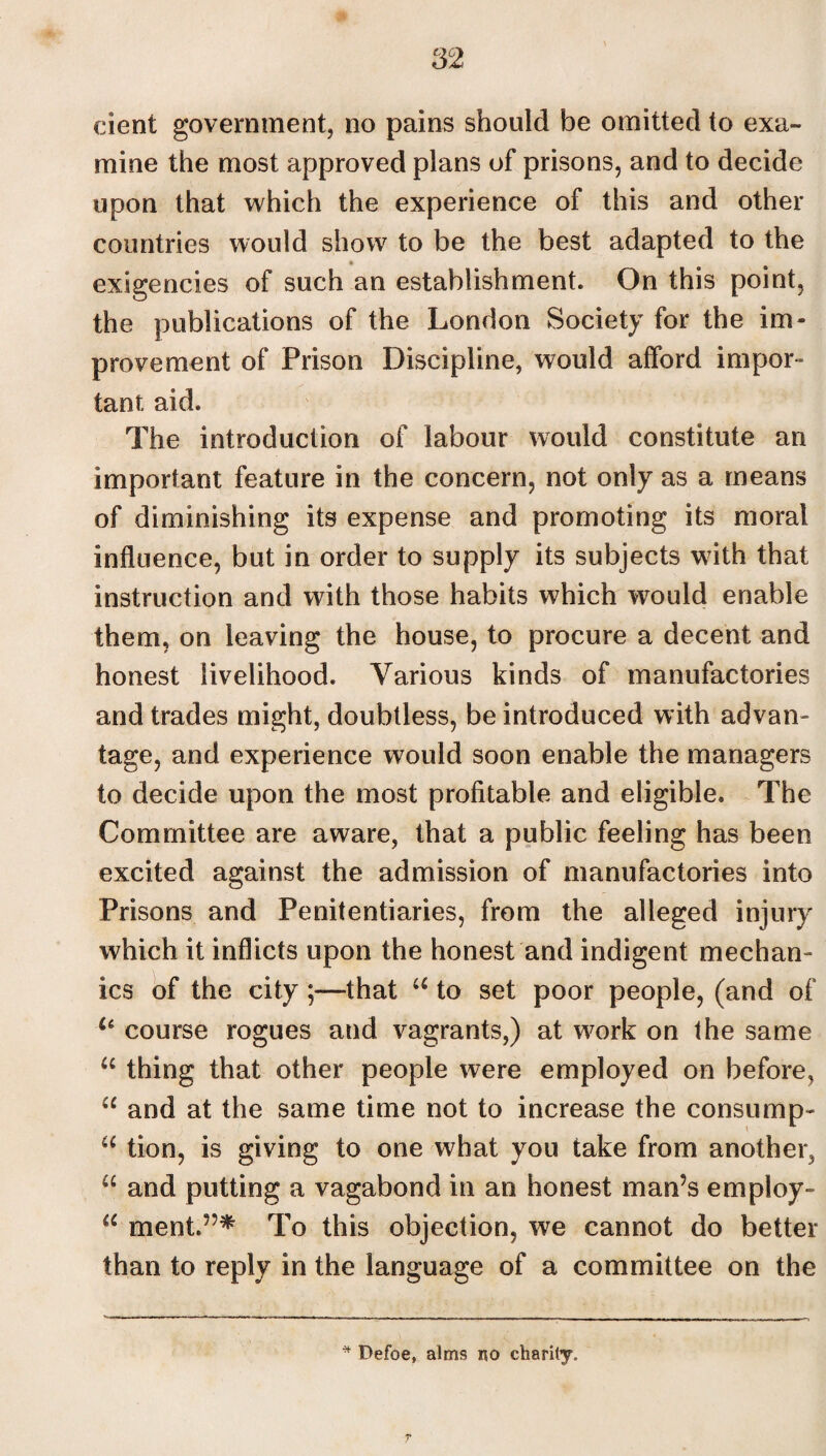 dent government, no pains should be omitted to exa¬ mine the most approved plans of prisons, and to decide upon that which the experience of this and other countries would show to be the best adapted to the exigencies of such an establishment. On this point, the publications of the London Society for the im¬ provement of Prison Discipline, would afford impor¬ tant aid. The introduction of labour would constitute an important feature in the concern, not only as a means of diminishing its expense and promoting its moral influence, but in order to supply its subjects with that instruction and with those habits which would enable them, on leaving the house, to procure a decent and honest livelihood. Various kinds of manufactories and trades might, doubtless, be introduced with advan¬ tage, and experience would soon enable the managers to decide upon the most profitable and eligible. The Committee are aware, that a public feeling has been excited against the admission of manufactories into Prisons and Penitentiaries, from the alleged injury which it inflicts upon the honest and indigent mechan¬ ics of the city ;—-that u to set poor people, (and of u course rogues and vagrants,) at work on the same u thing that other people were employed on before, ce and at the same time not to increase the consump- “ tion, is giving to one what you take from another, u and putting a vagabond in an honest man’s employ- a ment.”* To this objection, we cannot do better than to reply in the language of a committee on the * Defoe, alms no charity.