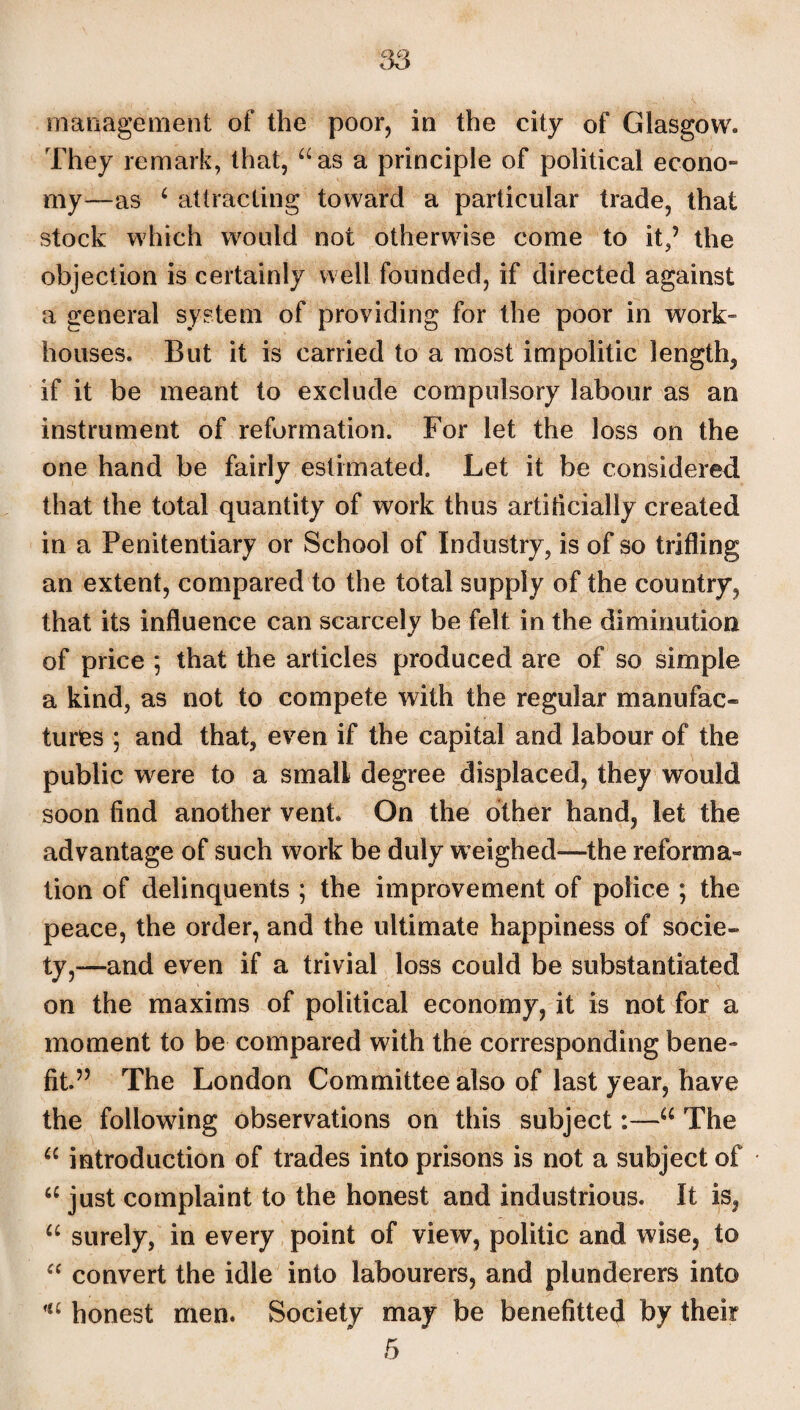 management of the poor, in the city of Glasgow. They remark, that, “as a principle of political econo¬ my—as 6 attracting toward a particular trade, that stock which would not otherwise come to it,’ the objection is certainly well founded, if directed against a general system of providing for the poor in work” houses. But it is carried to a most impolitic length, if it be meant to exclude compulsory labour as an instrument of reformation. For let the loss on the one hand be fairly estimated. Let it be considered that the total quantity of work thus artificially created in a Penitentiary or School of Industry, is of so trifling an extent, compared to the total supply of the country, that its influence can scarcely be felt in the diminution of price ; that the articles produced are of so simple a kind, as not to compete with the regular manufac¬ tures ; and that, even if the capital and labour of the public w^ere to a small degree displaced, they would soon find another vent. On the other hand, let the advantage of such work be duly weighed—the reforma¬ tion of delinquents ; the improvement of police ; the peace, the order, and the ultimate happiness of socie¬ ty,—and even if a trivial loss could be substantiated on the maxims of political economy, it is not for a moment to be compared with the corresponding bene¬ fit.” The London Committee also of last year, have the following observations on this subject:—u The u introduction of trades into prisons is not a subject of u just complaint to the honest and industrious. It is, u surely, in every point of view, politic and wise, to “ convert the idle into labourers, and plunderers into 'a honest men. Society may be benefited by their