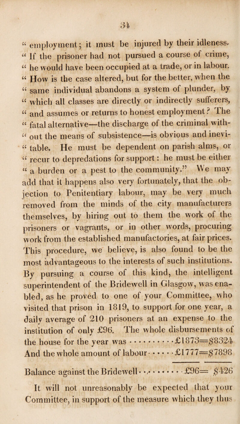 “ employment; it must be injured by their idleness* “ If the prisoner had not pursued a course of crime, u he would have been occupied at a trade, or in labour. u How is the case altered, but for the better, when the u same individual abandons a system of plunder, by “ which all classes are directly or indirectly sufferers, “ and assumes or returns to honest employment ? The “ fatal alternative—the discharge of the criminal with- £c out the means of subsistence—is obvious and inevi- « table. He must be dependent on parish alms, or “ recur to depredations for support: he must be either “ a burden or a pest to the community.” We may add that it happens also very fortunately, that the ob¬ jection to Penitentiary labour, may be very much removed from the minds of the city manufacturers themselves, by hiring out to them the work of the prisoners or vagrants, or in other words, procuring work from the established manufactories, at fair prices. This procedure, we believe, is also found to be the most advantageous to the interests of such institutions. By pursuing a course of this kind, the intelligent superintendent of the Bridewell in Glasgow, was ena¬ bled, as he proved to one of your Committee, who visited that prison in 1819, to support for one year, a daily average of 210 prisoners at an expense to the institution of only £96. The whole disbursements of the house for the year wTas.£1873=$8324 And the whole amount of labour.£1777=^7898 Balance against the Bridewell • v.-£96= $426 It will not unreasonably be expected that your Committee, in support of the measure which they thus