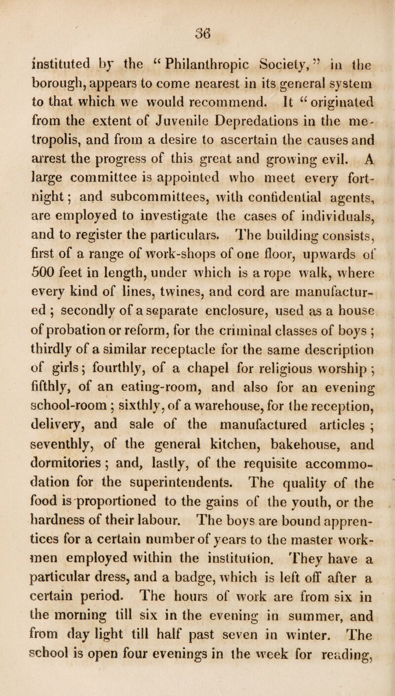 instituted by the u Philanthropic Society,?? in the borough, appears to come nearest in its general system to that which we would recommend. It u originated from the extent of Juvenile Depredations in the me¬ tropolis, and from a desire to ascertain the causes and arrest the progress of this great and growing evil. A large committee is appointed who meet every fort¬ night; and subcommittees, with confidential agents, are employed to investigate the cases of individuals, and to register the particulars. The building consists, first of a range of work-shops of one floor, upwards of 500 feet in length, under which is a rope walk, where every kind of lines, twines, and cord are manufactur¬ ed ; secondly of a separate enclosure, used as a house of probation or reform, for the criminal classes of boys ; thirdly of a similar receptacle for the same description of girls; fourthly, of a chapel for religious worship ; fifthly, of an eating-room, and also for an evening school-room ; sixthly, of a warehouse, for the reception, delivery, and sale of the manufactured articles ; seventhly, of the general kitchen, bakehouse, and dormitories ; and, lastly, of the requisite accommo¬ dation for the superintendents. The quality of the food is proportioned to the gains of the youth, or the hardness of their labour. The boys are bound appren¬ tices for a certain number of years to the master work¬ men employed within the institution. They have a particular dress, and a badge, which is left off after a certain period. The hours of work are from six in the morning till six in the evening in summer, and from day light till half past seven in winter. The school is open four evenings in the week for reading,