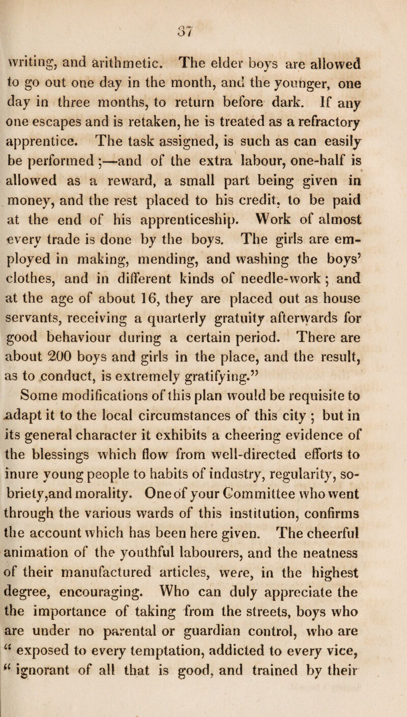 writing, and arithmetic. The elder boys are allowed to go out one day in the month, and the youbger, one day in three months, to return before dark. If any one escapes and is retaken, he is treated as a refractory apprentice. The task assigned, is such as can easily be performed ;—and of the extra labour, one-half is allowed as a reward, a small part being given in money, and the rest placed to his credit, to be paid at the end of his apprenticeship. Work of almost every trade is done by the boys. The girls are em¬ ployed in making, mending, and washing the boys’ clothes, and in different kinds of needle-work; and at the age of about 16, they are placed out as house servants, receiving a quarterly gratuity afterwards for good behaviour during a certain period. There are about 200 boys and girls in the place, and the result, as to conduct, is extremely gratifying.” Some modifications of this plan would be requisite to ^dapt it to the local circumstances of this city ; but in its general character it exhibits a cheering evidence of the blessings which flow from well-directed efforts to inure young people to habits of industry, regularity, so¬ briety,and morality. One of your Committee who went through the various wards of this institution, confirms the account which has been here given. The cheerful animation of the youthful labourers, and the neatness of their manufactured articles, were, in the highest degree, encouraging. Who can duly appreciate the the importance of taking from the streets, boys who are under no parental or guardian control, who are “ exposed to every temptation, addicted to every vice, il ignorant of all that is good, and trained by their