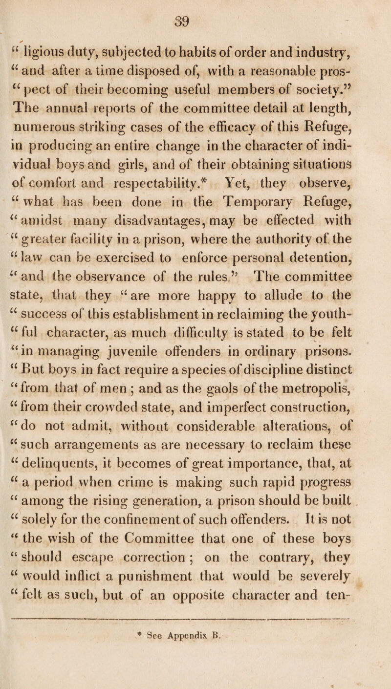 “ ligious duty, subjected to habits of order and industry, “ and after a time disposed of, with a reasonable pros- “ pect of their becoming useful members of society.55 The annual reports of the committee detail at length, numerous striking cases of the efficacy of this Refuge, in producing an entire change in the character of indi¬ vidual boys and girls, and of their obtaining situations of comfort and respectability.* Yet, they observe, u what has been done in the Temporary Refuge, “ amidst many disadvantages, may be effected with “ greater facility in a prison, where the authority of the u law can be exercised to enforce personal detention, “ and the observance of the rules 5j The committee state, that they cc are more happy to allude to the u success of this establishment in reclaiming the youth- u ful character, as much difficulty is stated to be felt “ in managing juvenile offenders inordinary prisons. a But boys in fact require a species of discipline distinct “from that of men ; and as the gaols of the metropolis, “from their crowded state, and imperfect construction, “do not admit, without considerable alterations, of “ such arrangements as are necessary to reclaim these “ delinquents, it becomes of great importance, that, at “ a period when crime is making such rapid progress “ among the rising generation, a prison should be built “ solely for the confinement of such offenders. It is not “ the wish of the Committee that one of these boys “ should escape correction; on the contrary, they “ would inflict a punishment that would be severely “ felt as such, but of an opposite character and ten- * See Appendix