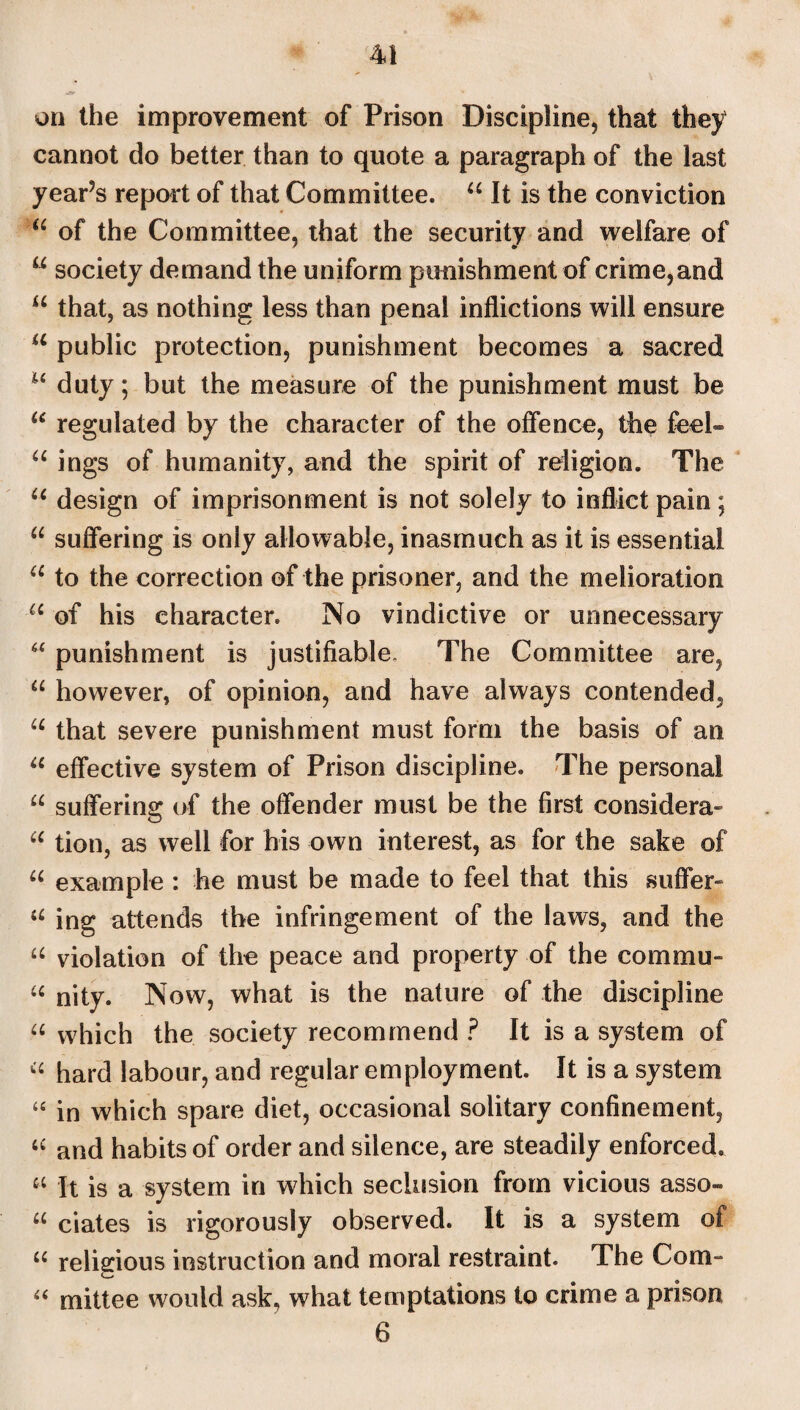 on the improvement of Prison Discipline, that they cannot do better than to quote a paragraph of the last year?s report of that Committee. “ It is the conviction “ of the Committee, that the security and welfare of u society demand the uniform punishment of crime, and u that, as nothing less than penal inflictions will ensure a public protection, punishment becomes a sacred 16 duty; but the measure of the punishment must be u regulated by the character of the offence, the feel- u ings of humanity, and the spirit of religion. The u design of imprisonment is not solely to inflict pain; u suffering is only allowable, inasmuch as it is essential u to the correction of the prisoner, and the melioration u of his character. No vindictive or unnecessary “ punishment is justifiable. The Committee are, u however, of opinion, and have always contended, u that severe punishment must form the basis of an “ effective system of Prison discipline. The personal “ suffering of the offender must be the first considera- u tion, as well for his own interest, as for the sake of “ example : he must be made to feel that this suffer- “ ing attends the infringement of the laws, and the “ violation of the peace and property of the com mu- u nity. Now, what is the nature of the discipline “ which the society recommend ? It is a system of “ hard labour, and regular employment. It is a system “ in which spare diet, occasional solitary confinement, “ and habits of order and silence, are steadily enforced. « It is a system in which seclusion from vicious asso- u ciates is rigorously observed. It is a system of u religious instruction and moral restraint. The Com- “ mittee would ask, what temptations to crime a prison