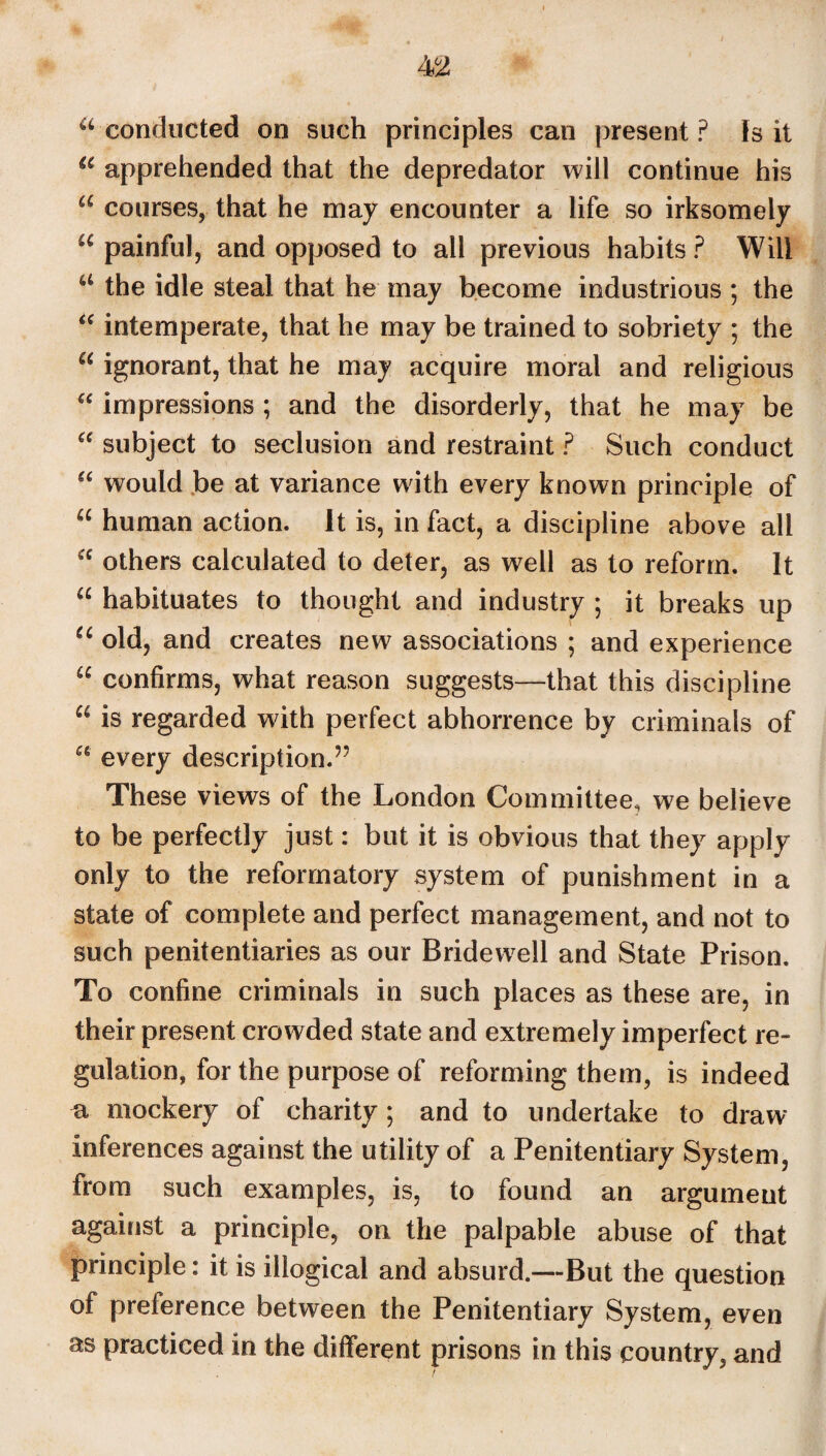 a conducted on such principles can present ? Is it 66 apprehended that the depredator will continue his a courses, that he may encounter a life so irksomely u painful, and opposed to all previous habits ? Will u the idle steal that he may become industrious ; the “ intemperate, that he may be trained to sobriety ; the “ ignorant, that he may acquire moral and religious “ impressions ; and the disorderly, that he may be “ subject to seclusion and restraint ? Such conduct “ would be at variance with every known principle of u human action. It is, in fact, a discipline above all a others calculated to deter, as well as to reform. It u habituates to thought and industry ; it breaks up u old, and creates new associations ; and experience “ confirms, what reason suggests—that this discipline u is regarded wdth perfect abhorrence by criminals of u every description.” These views of the London Committee, we believe to be perfectly just: but it is obvious that they apply only to the reformatory system of punishment in a state of complete and perfect management, and not to such penitentiaries as our Bridewell and State Prison. To confine criminals in such places as these are, in their present crowded state and extremely imperfect re¬ gulation, for the purpose of reforming them, is indeed n, mockery of charity; and to undertake to draw- inferences against the utility of a Penitentiary System, from such examples, is, to found an argument against a principle, on the palpable abuse of that principle: it is illogical and absurd.—But the question of preierence between the Penitentiary System, even as practiced in the different prisons in this country, and