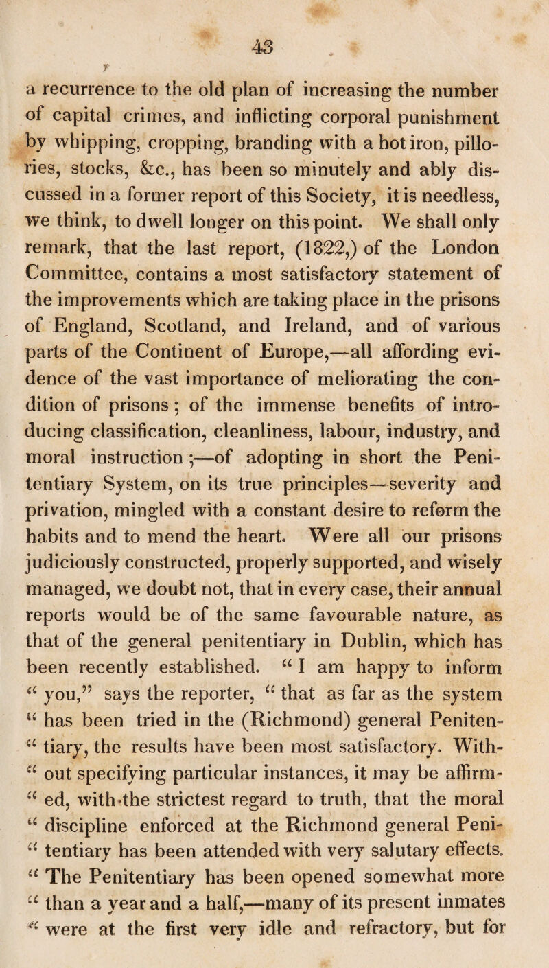 7 a recurrence to the old plan of increasing the number of capital crimes, and inflicting corporal punishment by whipping, cropping, branding with a hot iron, pillo¬ ries, stocks, &c., has been so minutely and ably dis¬ cussed in a former report of this Society, it is needless, we think, to dwell longer on this point. We shall only remark, that the last report, (1322,) of the London Committee, contains a most satisfactory statement of the improvements which are taking place in the prisons of England, Scotland, and Ireland, and of various parts of the Continent of Europe,—all affording evi¬ dence of the vast importance of meliorating the con¬ dition of prisons; of the immense benefits of intro¬ ducing classification, cleanliness, labour, industry, and moral instruction ;—of adopting in short the Peni¬ tentiary System, on its true principles—severity and privation, mingled with a constant desire to reform the habits and to mend the heart Were all our prisons judiciously constructed, properly supported, and wisely managed, we doubt not, that in every case, their annual reports would be of the same favourable nature, as that of the general penitentiary in Dublin, which has been recently established. “ I am happy to inform a you,” says the reporter, “ that as far as the system u has been tried in the (Richmond) general Peniten- “ tiary, the results have been most satisfactory. With- u out specifying particular instances, it may be affirm- u ed, withdhe strictest regard to truth, that the moral u discipline enforced at the Richmond general Peni- u tentiary has been attended with very salutary effects* u The Penitentiary has been opened somewhat more “ than a year and a half,—many of its present inmates 4i were at the first very idle and refractory, but for