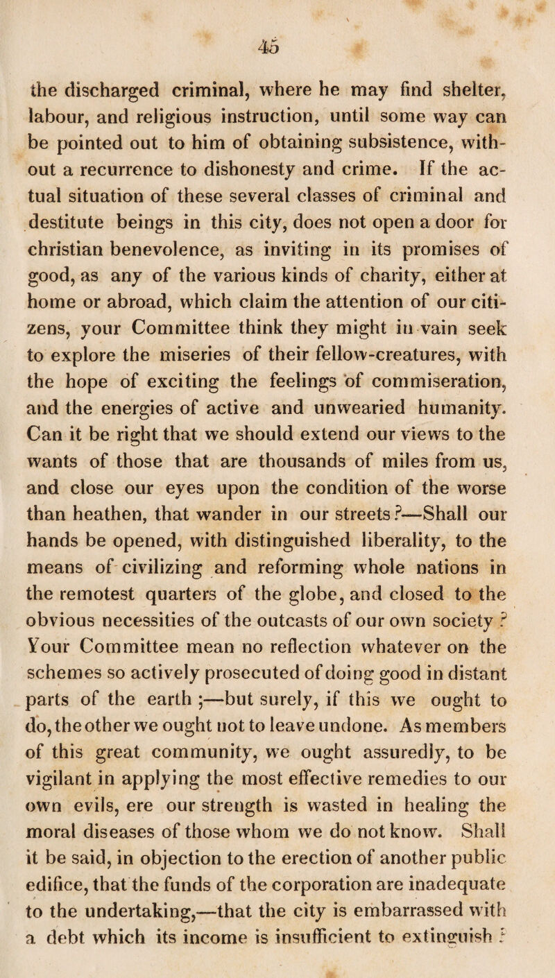 the discharged criminal, where he may find shelter, labour, and religious instruction, until some way can be pointed out to him of obtaining subsistence, with- out a recurrence to dishonesty and crime. If the ac¬ tual situation of these several classes of criminal and destitute beings in this city, does not open a door for Christian benevolence, as inviting in its promises of good, as any of the various kinds of charity, either at home or abroad, which claim the attention of our citi¬ zens, your Committee think they might in vain seek to explore the miseries of their fellow-creatures, with the hope of exciting the feelings of commiseration, and the energies of active and unwearied humanity. Can it be right that we should extend our views to the wants of those that are thousands of miles from us5 and close our eyes upon the condition of the wwse than heathen, that wander in our streets ?— Shall our hands be opened, with distinguished liberality, to the means of civilizing and reforming whole nations in the remotest quarters of the globe, and closed to the obvious necessities of the outcasts of our own societv ? Your Committee mean no reflection whatever on the schemes so actively prosecuted of doing good in distant parts of the earth —but surely, if this we ought to do, the other we ought not to leave undone. As members of this great community, we ought assuredly, to be vigilant in applying the most effective remedies to our own evils, ere our strength is wasted in healing the moral diseases of those whom we do not know. Shall it be said, in objection to the erection of another public edifice, that the funds of the corporation are inadequate to the undertaking,—that the city is embarrassed with a debt which its income is insufficient to extinguish i