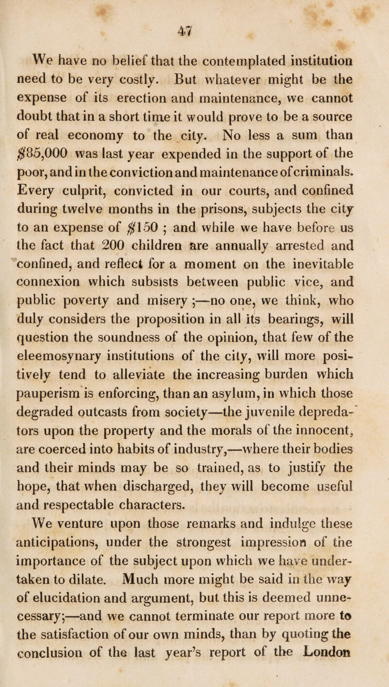 We have no belief that the contemplated institution need to be very costly. But whatever might be the expense of its erection and maintenance, we cannot doubt that in a short time it would prove to be a source of real economy to the city. No less a sum than $85,000 was last year expended in the support of the poor, and in the conviction and maintenance of criminals. Every culprit, convicted in our courts, and confined during twelve months in the prisons, subjects the city to an expense of $150 ; and while we have before us the fact that 200 children are annually arrested and confined, and reflect for a moment on the inevitable connexion which subsists between public vice, and public poverty and misery ;—no one, we think, who duly considers the proposition in all its bearings, will question the soundness of the opinion, that few of the eleemosynary institutions of the city, will more posi¬ tively tend to alleviate the increasing burden which pauperism is enforcing, than an asylum, in which those degraded outcasts from society—the juvenile depreda¬ tors upon the property and the morals of the innocent, are coerced into habits of industry,—where their bodies and their minds may be so trained, as to justify the hope, that when discharged, they will become useful and respectable characters. We venture upon those remarks and indulge these anticipations, under the strongest impression of the importance of the subject upon which we have under¬ taken to dilate. Much more might be said in the wray of elucidation and argument, but this is deemed unne¬ cessary;—and we cannot terminate our report more to the satisfaction of our own minds, than by quoting the conclusion of the last year’s report of the London