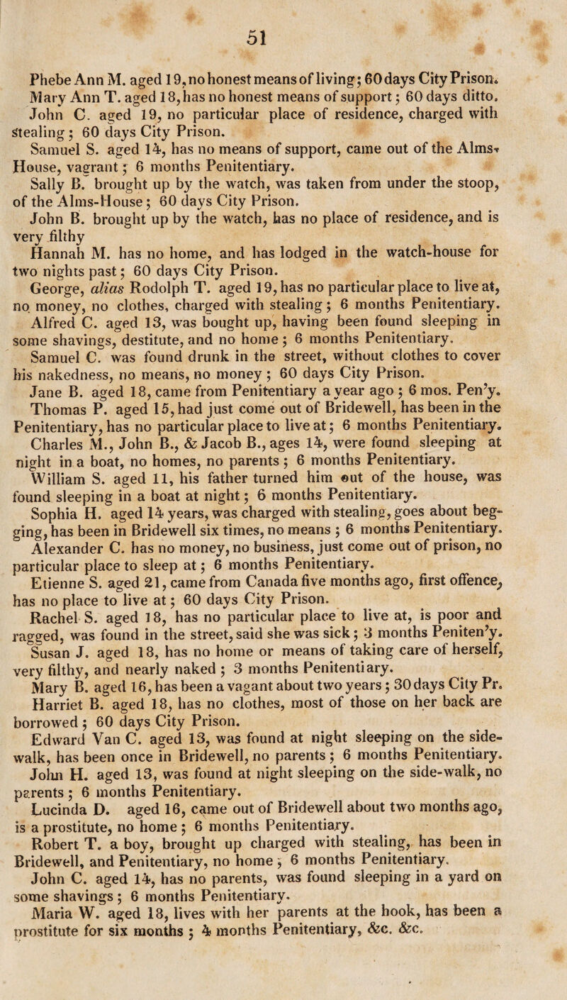 Phebe Ann M. aged 19, no honest means of living; 60 days City Prison. Mary Ann T. aged 18, has no honest means of support; 60 days ditto. John C. aged 19, no particular place of residence, charged with Stealing ; 60 days City Prison. Samuel S. aged 14, has no means of support, came out of the Alms? House, vagrant; 6 months Penitentiary. Sally B. brought up by the watch, was taken from under the stoop, of the Alms-House; 60 days City Prison. John B. brought up by the watch, has no place of residence, and is very filthy Hannah M. has no home, and has lodged in the watch-house for two nights past; 60 days City Prison. George, alias Rodolph T. aged 19, has no particular place to live at, no money, no clothes, charged with stealing; 6 months Penitentiary. Alfred C. aged 13, was bought up, having been found sleeping in some shavings, destitute, and no home; 6 months Penitentiary. Samuel C7 was found drunk in the street, without clothes to cover his nakedness, no means, no money ; 60 days City Prison. Jane B. aged 18, came from Penitentiary a year ago ; 6 mos. Pen7y. Thomas P. aged 15, had just come out of Bridewell, has been in the Penitentiary, has no particular place to live at; 6 months Penitentiary. Charles M., John B., & Jacob B., ages 14, were found sleeping at night in a boat, no homes, no parents ; 6 months Penitentiary. William S. aged 11, his father turned him out of the house, was found sleeping in a boat at night; 6 months Penitentiary. Sophia H. aged 14 years, was charged with stealing, goes about beg¬ ging, has been in Bridewell six times, no means ; 6 months Penitentiary. Alexander C. has no money, no business, just come out of prison, no particular place to sleep at; 6 months Penitentiary. Etienne S. aged 21, came from Canada five months ago, first offence^ has no place to live at; 60 days City Prison. Rachel S. aged 18, has no particular place to live at, is poor and ragged, was found in the street,said she was sick; 3 months Peniten’y. °Susan J. aged 18, has no home or means of taking care of herself, very filthy, and nearly naked ; 3 months Penitentiary. Mary B. aged 16, has been a vagant about two years; 30 days City Pr. Harriet B. aged 18, has no clothes, most of those on her back are borrowed ; 60 days City Prison. Edward Van C. aged 13, was found at night sleeping on the side¬ walk, has been once in Bridewell, no parents ; 6 months Penitentiary. John H. aged 13, was found at night sleeping on the side-walk, no parents ; 6 months Penitentiary. Lucinda D. aged 16, came out of Bridewell about two months ago, is a prostitute, no home ; 6 months Penitentiary. Robert T. a boy, brought up charged with stealing, has been in Bridewell, and Penitentiary, no home; 6 months Penitentiary. John C. aged 14, has no parents, was found sleeping in a yard on some shavings ; 6 months Penitentiary. Maria W. aged 18, lives with her parents at the hook, has been a prostitute for six months ; 4 months Penitentiary, &c. &c.