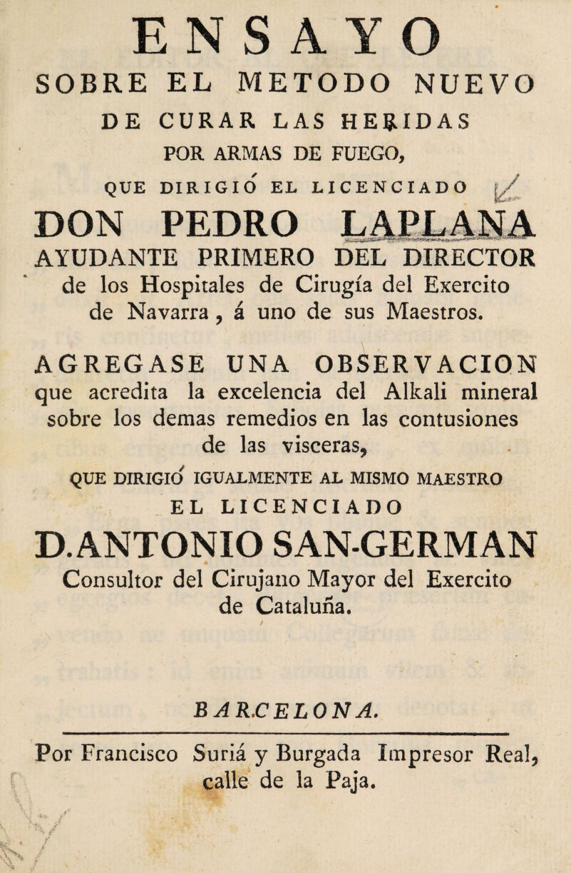 ENSAYO SOBRE EL METODO NUEVO DE CURAR LAS HERIDAS POR ARMAS DE FUEGO, QUE DIRIGIO EL LICENCIADO ; DON PEDRO LAPLA.N.A AYUDANTE PRIMERO DEL DIRECTOR de los Hospitales de Cirugía del Exercito de Navarra, á uno de sus Maestros. * AGREGASE UNA OBSERVACION que acredita la excelencia del Allcali mineral sobre los demas remedios en las contusiones de las visceras, QUE DIRIGIO' IGUALMENTE AL MISMO MAESTRO EL LICENCIADO D. ANTONIO SAN-GERMAN Consultor del Cirujano Mayor del Exercito de Cataluña. BAR.CELONA. Por Francisco Suriá y Burgada Impresor Real, calle de la Paja.