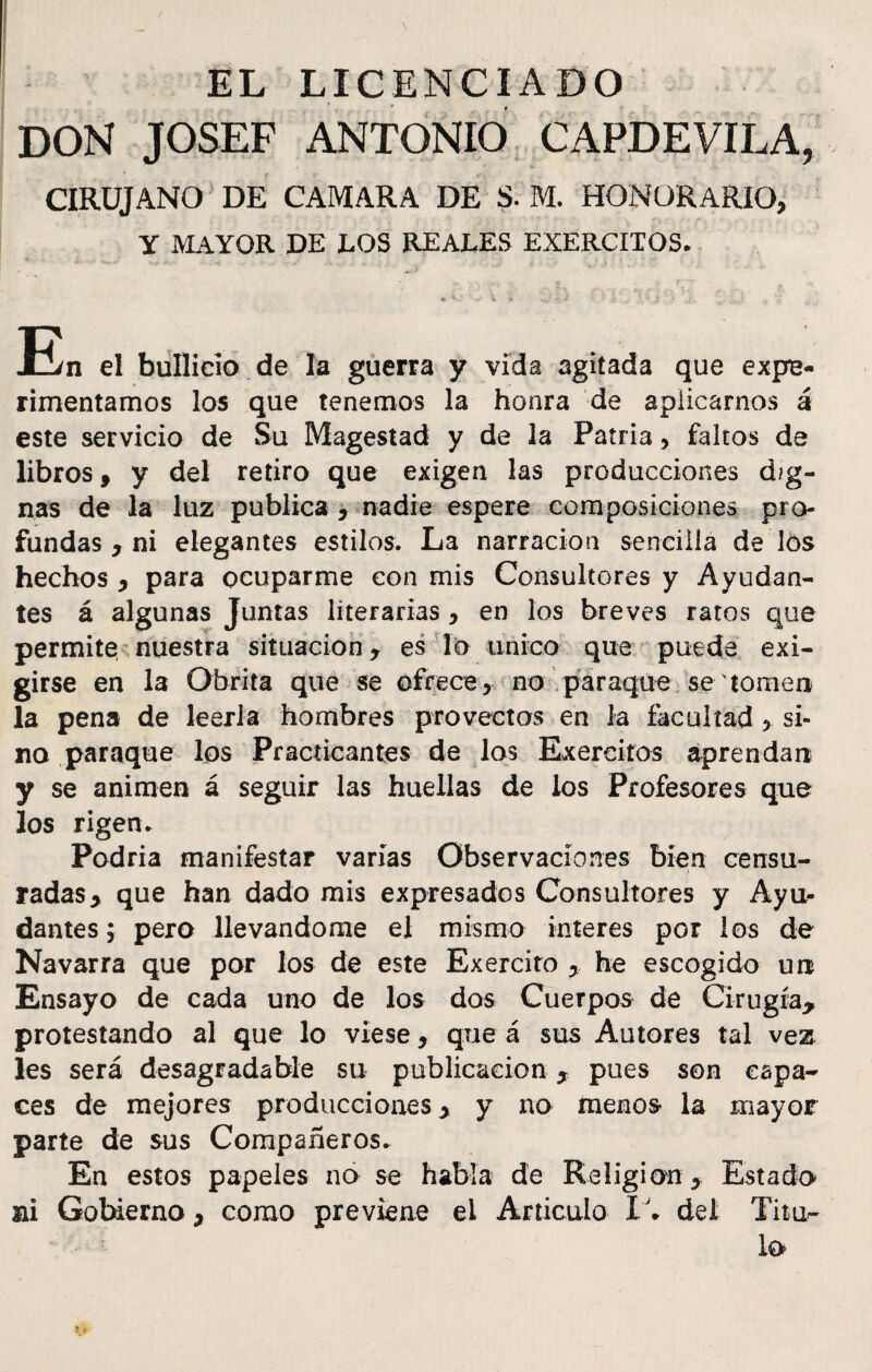 EL LICENCIADO DON JOSEF ANTONIO CAPDEVILA, CIRUJANO DE CAMARA DE S. M. HONORARIO, Y MAYOR DE LOS REALES EXERCITOS. ♦ **-’ ' •*' * » H-' '* * - .V .. : - i ' ... ’ j. *'« En el bullicio de la guerra y vida agitada que expe¬ rimentamos los que tenemos la honra de aplicarnos á este servicio de Su Magestad y de la Patria, faltos de libros, y del retiro que exigen las producciones dig¬ nas de la luz publica , nadie espere composiciones pro¬ fundas , ni elegantes estilos. La narración sencilla de los hechos , para ocuparme con mis Consultores y Ayudan¬ tes á algunas Juntas literarias, en los breves ratos que permite nuestra situación, es lo único que puede exi¬ girse en la Obrita que se ofrece, no paraque se torneo la pena de leerla hombres provectos en la facultad, si¬ no paraque los Practicantes de los Exereitos aprendan y se animen á seguir las huellas de los Profesores que los rigen* Podría manifestar varías Observaciones bien censu¬ radas, que han dado mis expresados Consultores y Ayu¬ dantes; pero llevándome el mismo ínteres por los de Navarra que por los de este Exercito he escogido un Ensayo de cada uno de los dos Cuerpos de Cirugía, protestando al que lo viese, que á sus Autores tal vez les será desagradable su publicación , pues son capa¬ ces de mejores producciones, y no menos la mayor parte de sus Compañeros. En estos papeles no se habla de Religión , Estado ai Gobierno, como previene el Articulo del Tita-