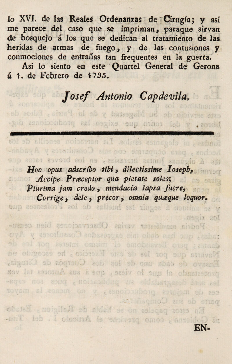 lo XVI. de las Reales Ordenanzas de Cirugía; y así me parece del caso que se impriman, paraque sirvan de bosquejo á los que se dedican al tratamiento de las heridas de armas de fuego, y de las contusiones y conmociones de entrañas tan frequentes en la guerra. Asi lo siento en este Quartel General de Gerona á 1. de Febrero de 1735. Josef Antonio Capdevila, Hoc opus adscribo tibí, dilectissime losepb* Accipe Praceptor qua pietate soles; Plurima jam credo y tnendacia lapsa fuere, Corrige} dele y precor y omnia quaque loquor* EN-