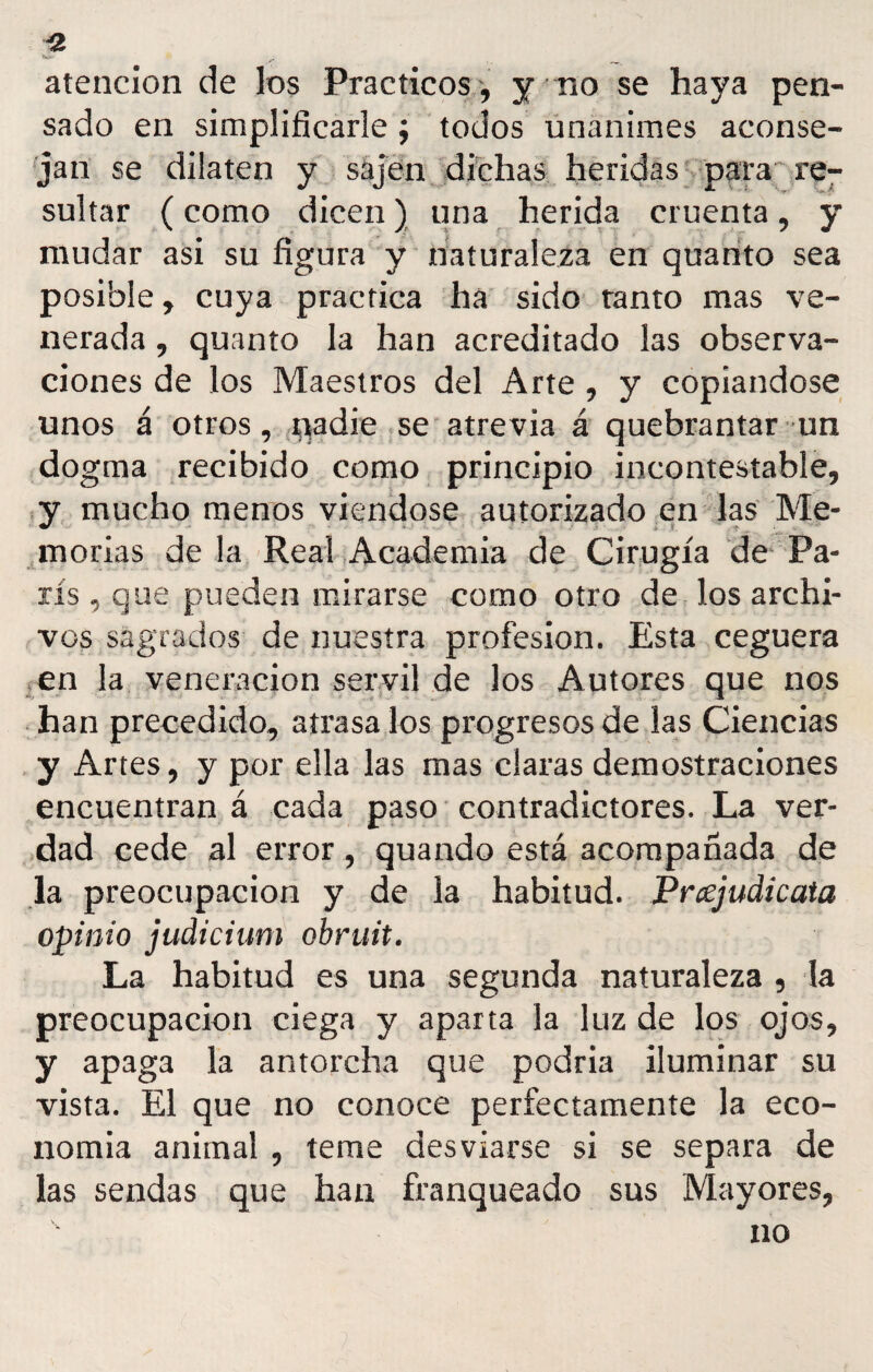 « atención de los Prácticos, y no se haya pen¬ sado en simplificarle; todos unánimes aconse¬ jan se dilaten y sajen dichas heridas para re¬ sultar (como dicen) una herida cruenta, y mudar asi su figura y naturaleza en quanto sea posible, cuya practica ha sido ramo mas ve¬ nerada , quanto la han acreditado las observa¬ ciones de los Maestros del Arte , y copiándose unos á otros, i>adie se atrevía á quebrantar un dogma recibido como principio incontestable, y mucho menos viéndose autorizado en las Me- morías de la Real Academia de Cirugía de Pa¬ rís , que pueden mirarse como otro de los archi¬ vos sagrados de nuestra profesión. Esta ceguera en la veneración servil de los Autores que nos han precedido, atrasa los progresos de las Ciencias y Artes, y por ella las mas claras demostraciones encuentran á cada paso contradictores. La ver¬ dad cede al error, quando está acompañada de la preocupación y de la habitud. Prajudicata opinio judicium obruit. La habitud es una segunda naturaleza , la preocupación ciega y aparta la luz de los ojos, y apaga la antorcha que podría iluminar su vista. El que no conoce perfectamente la eco¬ nomía animal , teme desviarse si se separa de las sendas que han franqueado sus Mayores, no