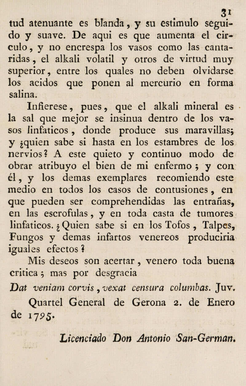 31 tud atenuante es blanda, y su estimulo segui¬ do y suave. De aqui es que aumenta el cir¬ culo, y no encrespa los vasos como las cantá¬ ridas , el alkali volátil y otros de virtud muy superior, entre los quales no deben olvidarse los ácidos que ponen al mercurio en forma salina. Infiérese, pues, que el alkali mineral es • la sal que mejor se insinúa dentro de los va¬ sos linfáticos, donde produce sus maravillas* y ¿quien sabe si hasta en los estambres de los nervios? A este quieto y continuo modo de obrar atribuyo el bien de mi enfermo * y con él, y los demas exemplares recomiendo este medio en todos los casos de contusiones, en que pueden ser comprehendidas las entrarías, en las escrófulas, y en toda casta de tumores linfáticos. ¿ Quien sabe si en los Tofos , Talpes, Fungos y demas infartos venereos produciría iguales efectos ? Mis deseos son acertar, venero toda buena critica * mas por desgracia Dat veniarn corvis, vexat censura columbas. Juv. Quartel General de Gerona 2. de Enero de 17 Licenciado Don Antonio San-German,