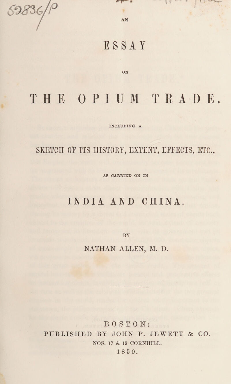 ESSAY ON THE OPIUM TRADE. INCLUDING A SKETCH OF ITS HISTORY, EXTENT, EFFECTS, ETC., AS CARRIED ON IN INDIA AND CHINA. NATHAN ALLEN, M. D. BOSTON: PUBLISHED BY JOHN P. JEWETT & CO. NOS. 17 & 19 CORNHILL.