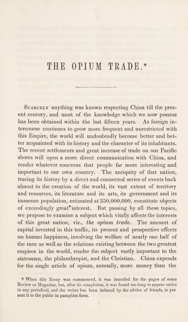 THE OPIUM TRADE.* Scarcely anything was known respecting China till the pres¬ ent century, and most of the knowledge which we now possess has been obtained within the last fifteen years. As foreign in¬ tercourse continues to grow more frequent and unrestricted with this Empire, the world will undoubtedly become better and bet¬ ter acquainted with its history and the character of its inhabitants. The recent settlements and great increase of trade on our Pacific shores will open a more direct communication with China, and render whatever concerns that people far more interesting and important to our own country. The antiquity of that nation, tracing its history by a direct and connected series of events back almost to the creation of the world, its vast extent of territory and resources, its literature and its arts, its government and its immense population, estimated at 350,000,000, constitute objects of exceedingly greaC interest. But passing by all these topics, we propose to examine a subject which vitally affects the interests of this great nation, viz., the opium trade. The amount of capital invested in this traffic, its present and prospective effects on human happiness, involving the welfare of nearly one half of the race as well as the relations existing between the two greatest empires in the world, render the subject vastly important to the statesman, the philanthropist, and the Christian. China expends for the single article of opium, annually, more money than the * When this Essay was commenced, it was intended for the pages of some Review or Magazine, but, after its completion, it was found too long to appear entire in any periodical, and the writer has been induced by the advice of friends, to pre sent it to the public in pamphlet form.