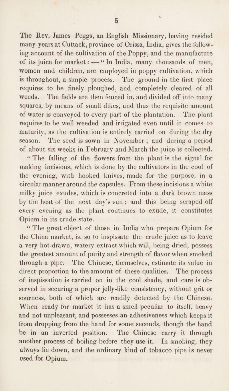 The Rev. James Peggs, an English Missionary, having resided many years at Cuttack, province of Orissa, India, gives the follow- ing account of the cultivation of the Poppy, and the manufacture of its juice for market: — “ In India, many thousands of men, women and children, are employed in poppy cultivation, which is throughout, a simple process. The ground in the first place requires to be finely ploughed, and completely cleared of all weeds. The fields are then fenced in, and divided ofF into many squares, by means of small dikes, and thus the requisite amount of water is conveyed to every part of the plantation. The plant requires to be well weeded and irrigated even until it comes to maturity, as the cultivation is entirely carried on during the dry season. The seed is sown in November ; and during a period of about six weeks in February and March the juice is collected. “The falling of the flowers from the plant is the signal for making incisions, which is done by the cultivators in the cool of the evening, with hooked knives, made for the purpose, in a circular manner around the capsules. From these incisions a white milky juice exudes, which is concreted into a dark brown mass by the heat of the next day’s sun ; and this being scraped off every evening as the plant continues to exude, it constitutes Opium in its crude state. “ The great object of those in India who prepare Opium for the China market, is, so to inspissate the crude juice as to leave a very hot-drawn, watery extract which will, being dried, possess the greatest amount of purity and strength of flavor when smoked through a pipe. The Chinese, themselves, estimate its value in direct proportion to the amount of these qualities. The process of inspissation is carried on in the cool shade, and care is ob¬ served in securing a proper jelly-like consistency, without grit or sourness, both of which are readily detected by the Chinese. When ready for market it has a smell peculiar to itself, heavy and not unpleasant, and possesses an adhesiveness which keeps it from dropping from the hand for some seconds, though the hand be in an inverted position. The Chinese carry it through another process of boiling before they use it. In smoking, they always lie down, and the ordinary kind of tobacco pipe is never used for Opium.